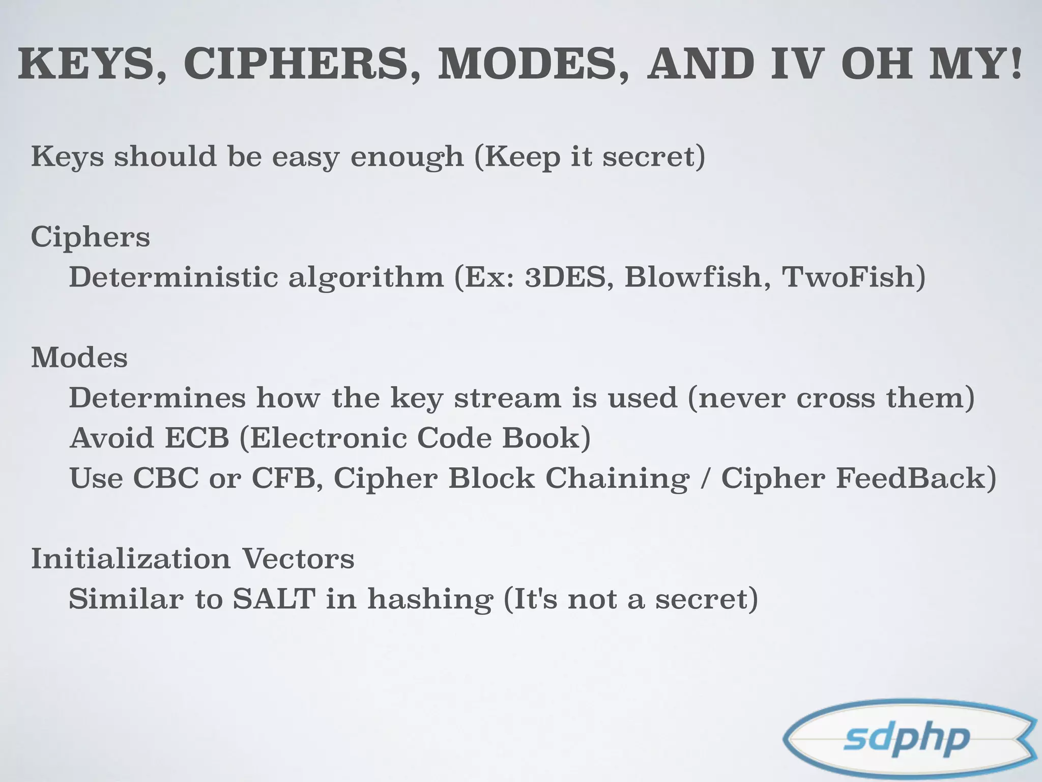 KEYS, CIPHERS, MODES, AND IV OH MY!
Keys should be easy enough (Keep it secret)
Ciphers
Deterministic algorithm (Ex: 3DES, Blowfish, TwoFish)
Modes
Determines how the key stream is used (never cross them)
Avoid ECB (Electronic Code Book)
Use CBC or CFB, Cipher Block Chaining / Cipher FeedBack)
Initialization Vectors
Similar to SALT in hashing (It's not a secret)
 