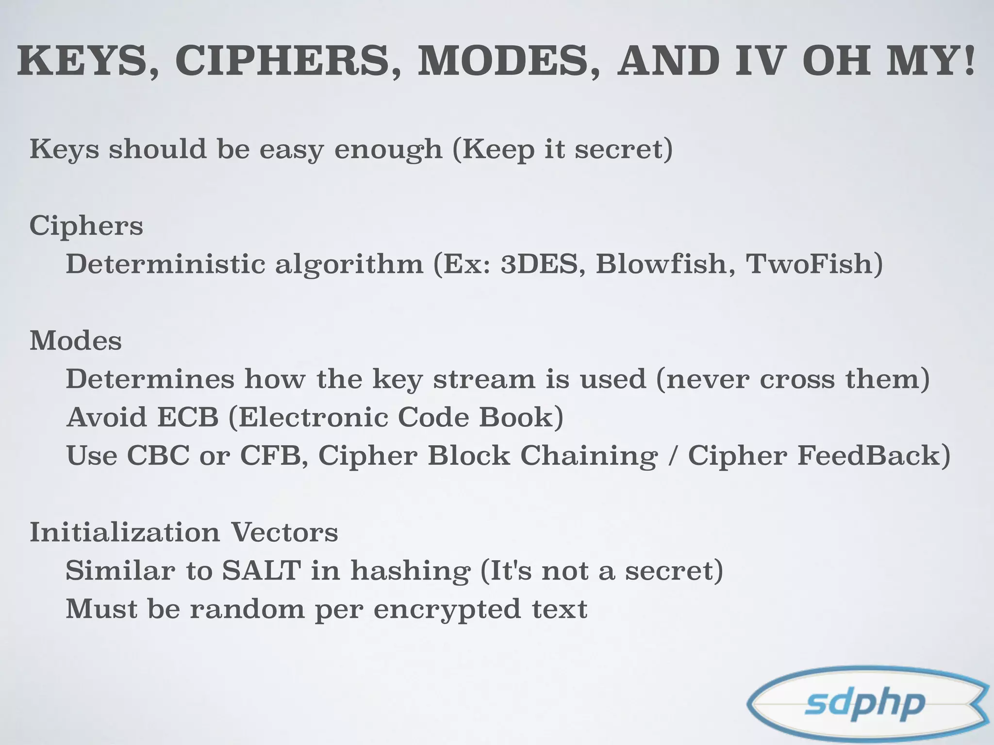 KEYS, CIPHERS, MODES, AND IV OH MY!
Keys should be easy enough (Keep it secret)
Ciphers
Deterministic algorithm (Ex: 3DES, Blowfish, TwoFish)
Modes
Determines how the key stream is used (never cross them)
Avoid ECB (Electronic Code Book)
Use CBC or CFB, Cipher Block Chaining / Cipher FeedBack)
Initialization Vectors
Similar to SALT in hashing (It's not a secret)
Must be random per encrypted text
 