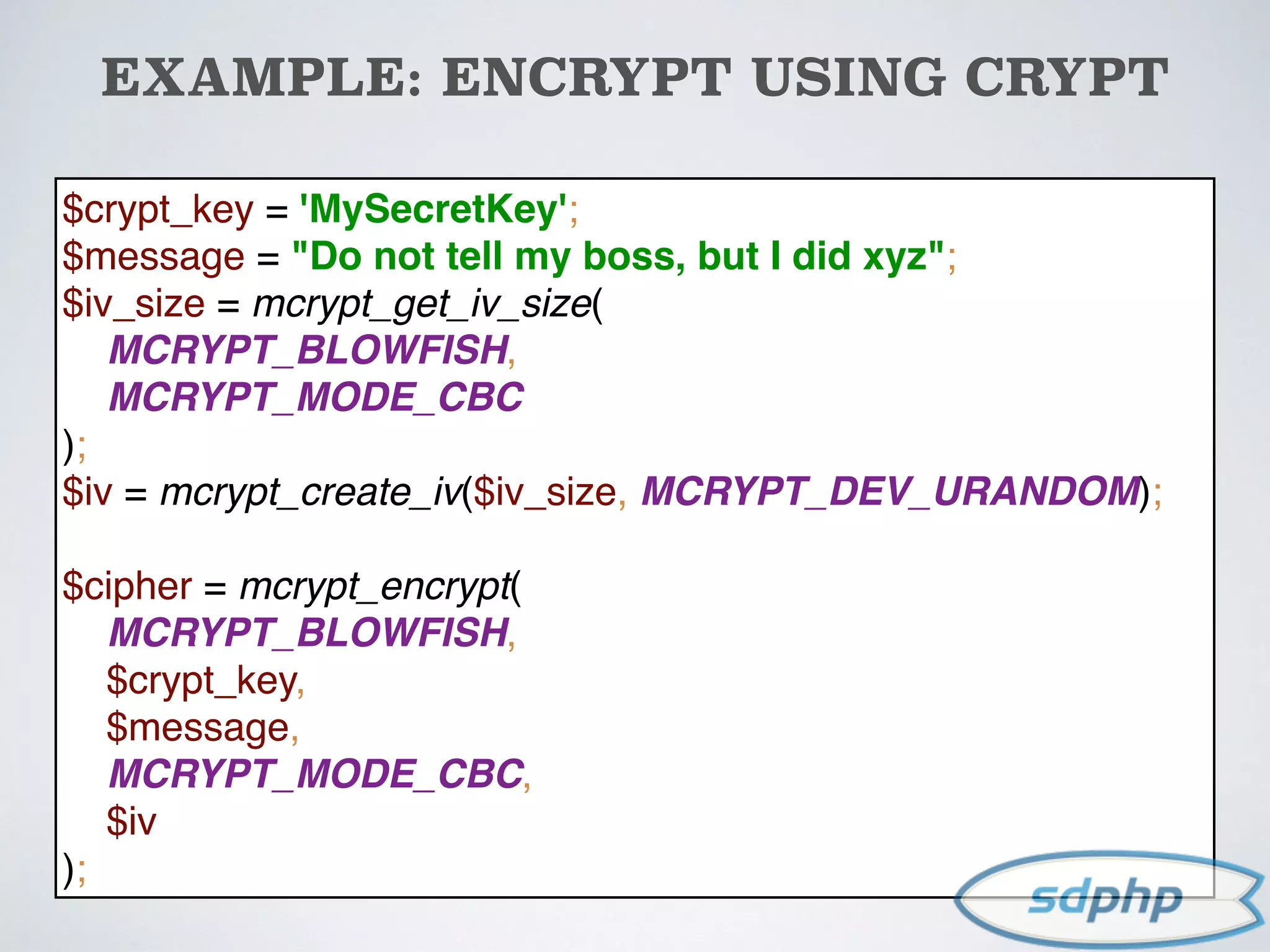 EXAMPLE: ENCRYPT USING CRYPT
$crypt_key = 'MySecretKey'; 
$message = "Do not tell my boss, but I did xyz"; 
$iv_size = mcrypt_get_iv_size( 
MCRYPT_BLOWFISH, 
MCRYPT_MODE_CBC 
);
$iv = mcrypt_create_iv($iv_size, MCRYPT_DEV_URANDOM); 
$cipher = mcrypt_encrypt( 
MCRYPT_BLOWFISH, 
$crypt_key, 
$message, 
MCRYPT_MODE_CBC, 
$iv 
);
 