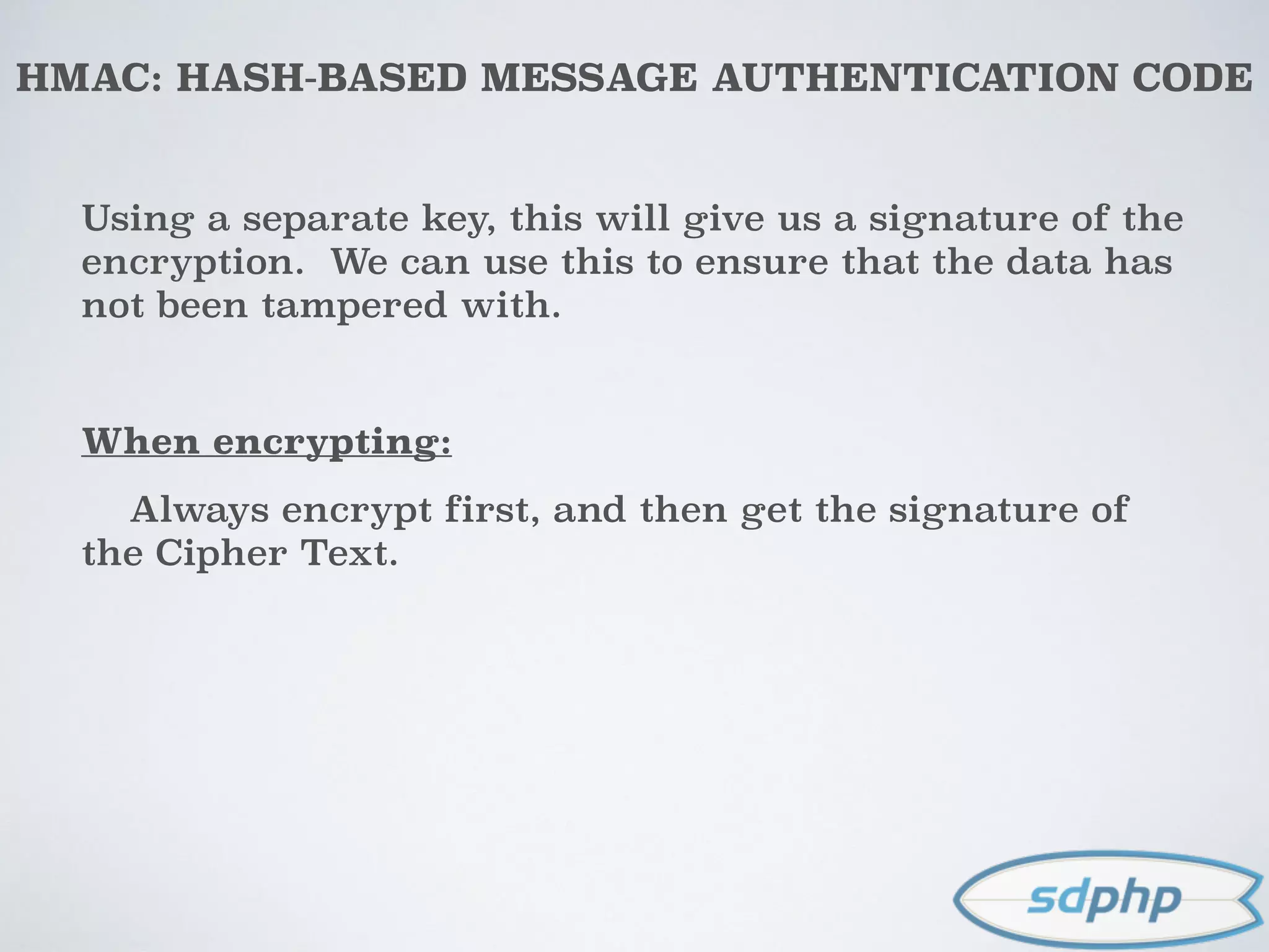 HMAC: HASH-BASED MESSAGE AUTHENTICATION CODE
Using a separate key, this will give us a signature of the
encryption. We can use this to ensure that the data has
not been tampered with.
When encrypting:
Always encrypt first, and then get the signature of
the Cipher Text.
 