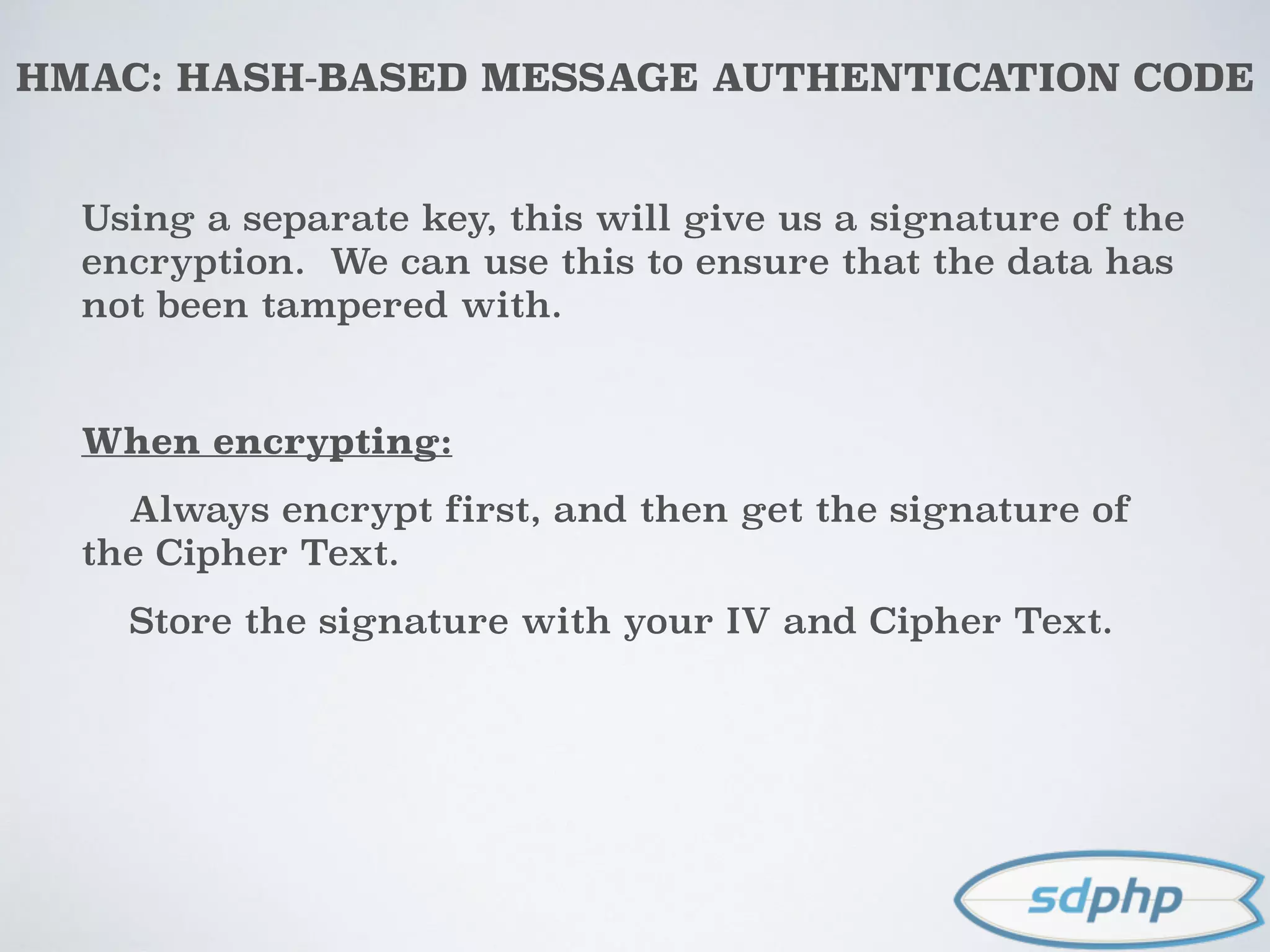 HMAC: HASH-BASED MESSAGE AUTHENTICATION CODE
Using a separate key, this will give us a signature of the
encryption. We can use this to ensure that the data has
not been tampered with.
When encrypting:
Always encrypt first, and then get the signature of
the Cipher Text.
Store the signature with your IV and Cipher Text.
 