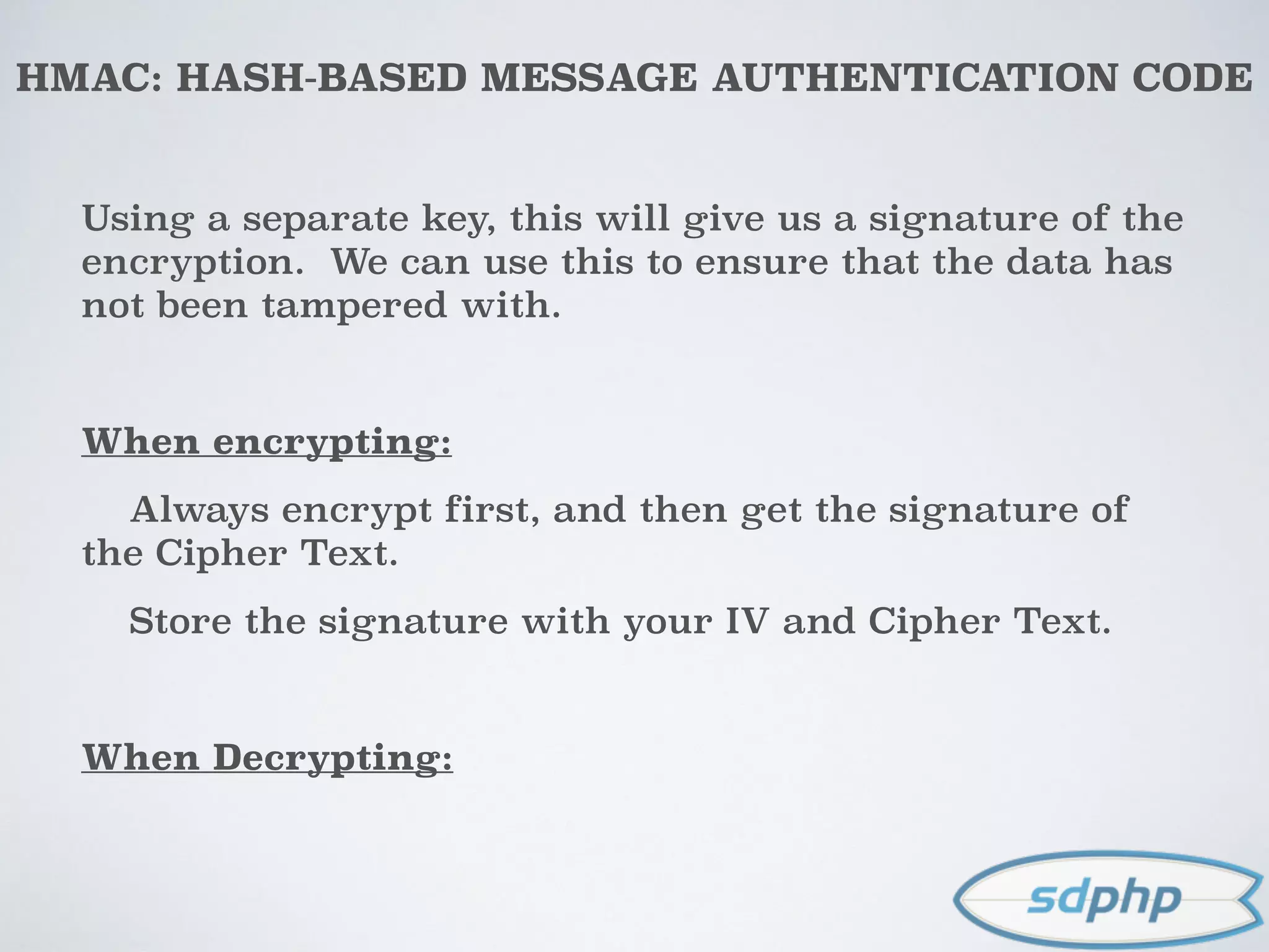HMAC: HASH-BASED MESSAGE AUTHENTICATION CODE
Using a separate key, this will give us a signature of the
encryption. We can use this to ensure that the data has
not been tampered with.
When encrypting:
Always encrypt first, and then get the signature of
the Cipher Text.
Store the signature with your IV and Cipher Text.
When Decrypting:
 