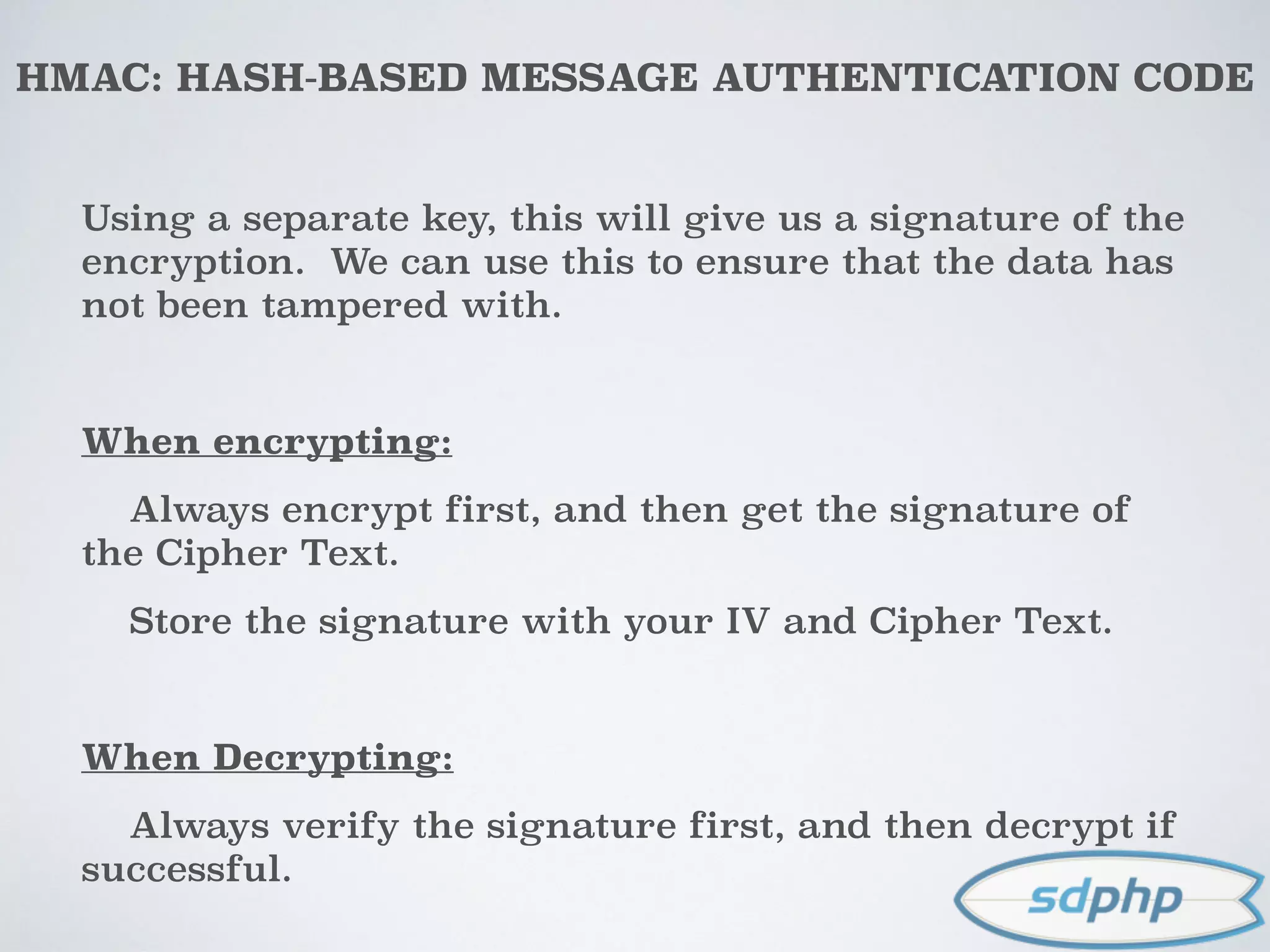 HMAC: HASH-BASED MESSAGE AUTHENTICATION CODE
Using a separate key, this will give us a signature of the
encryption. We can use this to ensure that the data has
not been tampered with.
When encrypting:
Always encrypt first, and then get the signature of
the Cipher Text.
Store the signature with your IV and Cipher Text.
When Decrypting:
Always verify the signature first, and then decrypt if
successful.
 