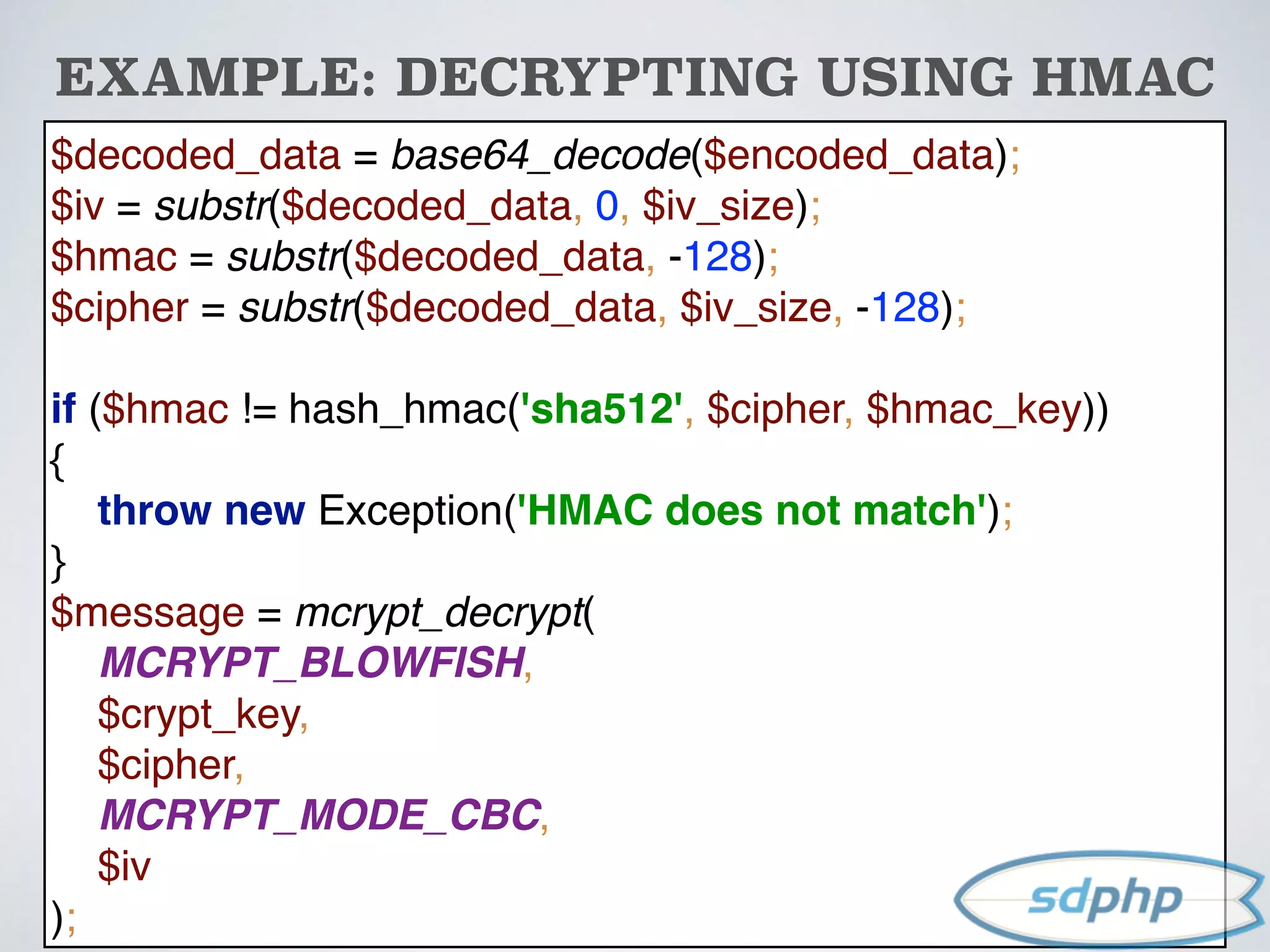 $decoded_data = base64_decode($encoded_data); 
$iv = substr($decoded_data, 0, $iv_size); 
$hmac = substr($decoded_data, -128); 
$cipher = substr($decoded_data, $iv_size, -128); 
 
if ($hmac != hash_hmac('sha512', $cipher, $hmac_key)) 
{ 
throw new Exception('HMAC does not match'); 
} 
$message = mcrypt_decrypt( 
MCRYPT_BLOWFISH, 
$crypt_key, 
$cipher, 
MCRYPT_MODE_CBC, 
$iv 
);
EXAMPLE: DECRYPTING USING HMAC
 
