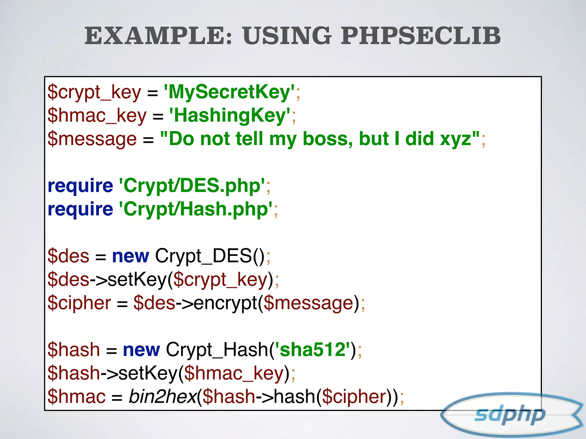 EXAMPLE: USING PHPSECLIB
$crypt_key = 'MySecretKey'; 
$hmac_key = 'HashingKey'; 
$message = "Do not tell my boss, but I did xyz"; 
 
require 'Crypt/DES.php'; 
require 'Crypt/Hash.php'; 
 
$des = new Crypt_DES(); 
$des->setKey($crypt_key); 
$cipher = $des->encrypt($message); 
 
$hash = new Crypt_Hash('sha512'); 
$hash->setKey($hmac_key); 
$hmac = bin2hex($hash->hash($cipher));
 