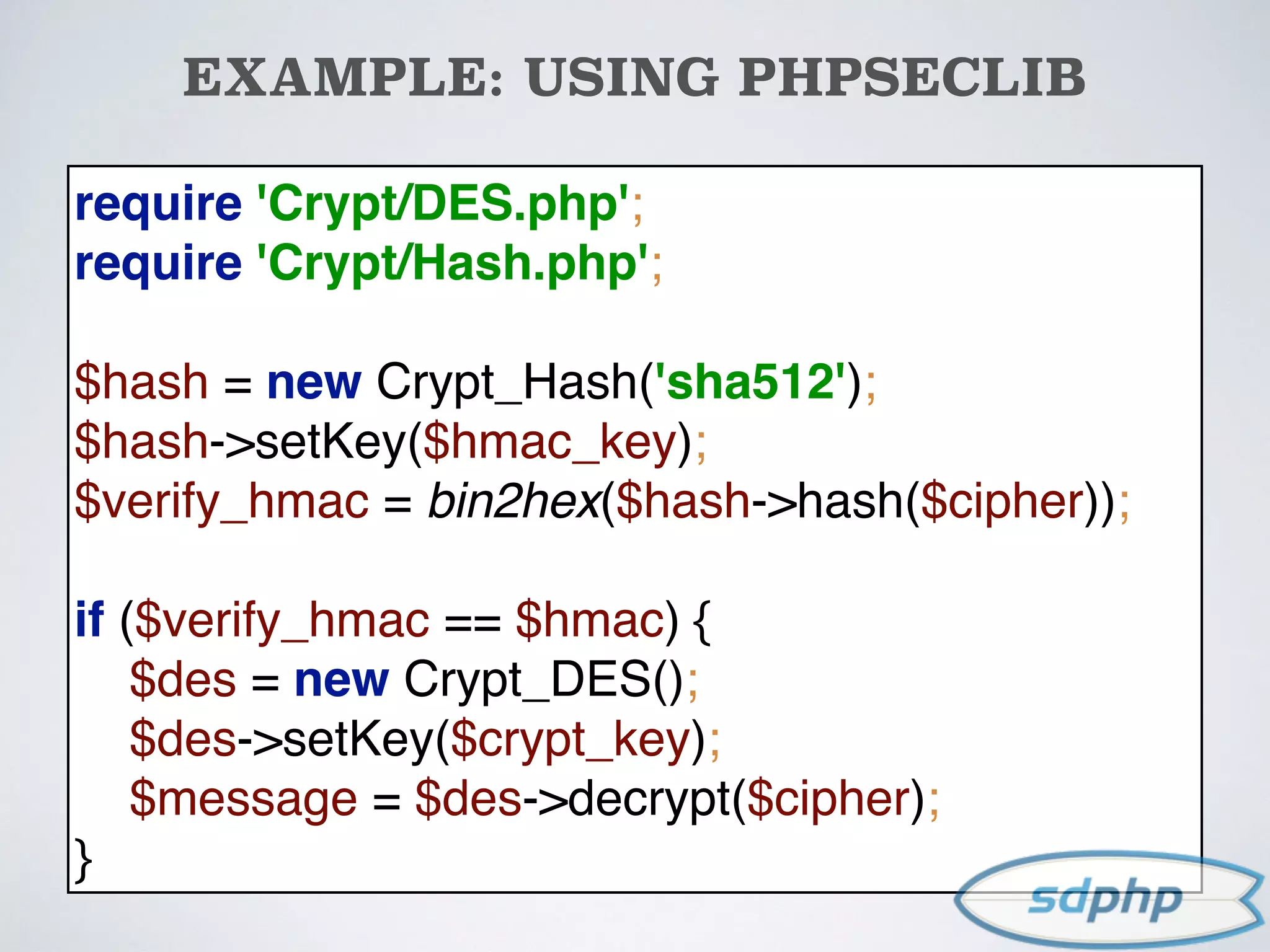 EXAMPLE: USING PHPSECLIB
require 'Crypt/DES.php'; 
require 'Crypt/Hash.php'; 
 
$hash = new Crypt_Hash('sha512'); 
$hash->setKey($hmac_key); 
$verify_hmac = bin2hex($hash->hash($cipher)); 
 
if ($verify_hmac == $hmac) { 
$des = new Crypt_DES(); 
$des->setKey($crypt_key); 
$message = $des->decrypt($cipher); 
}
 
