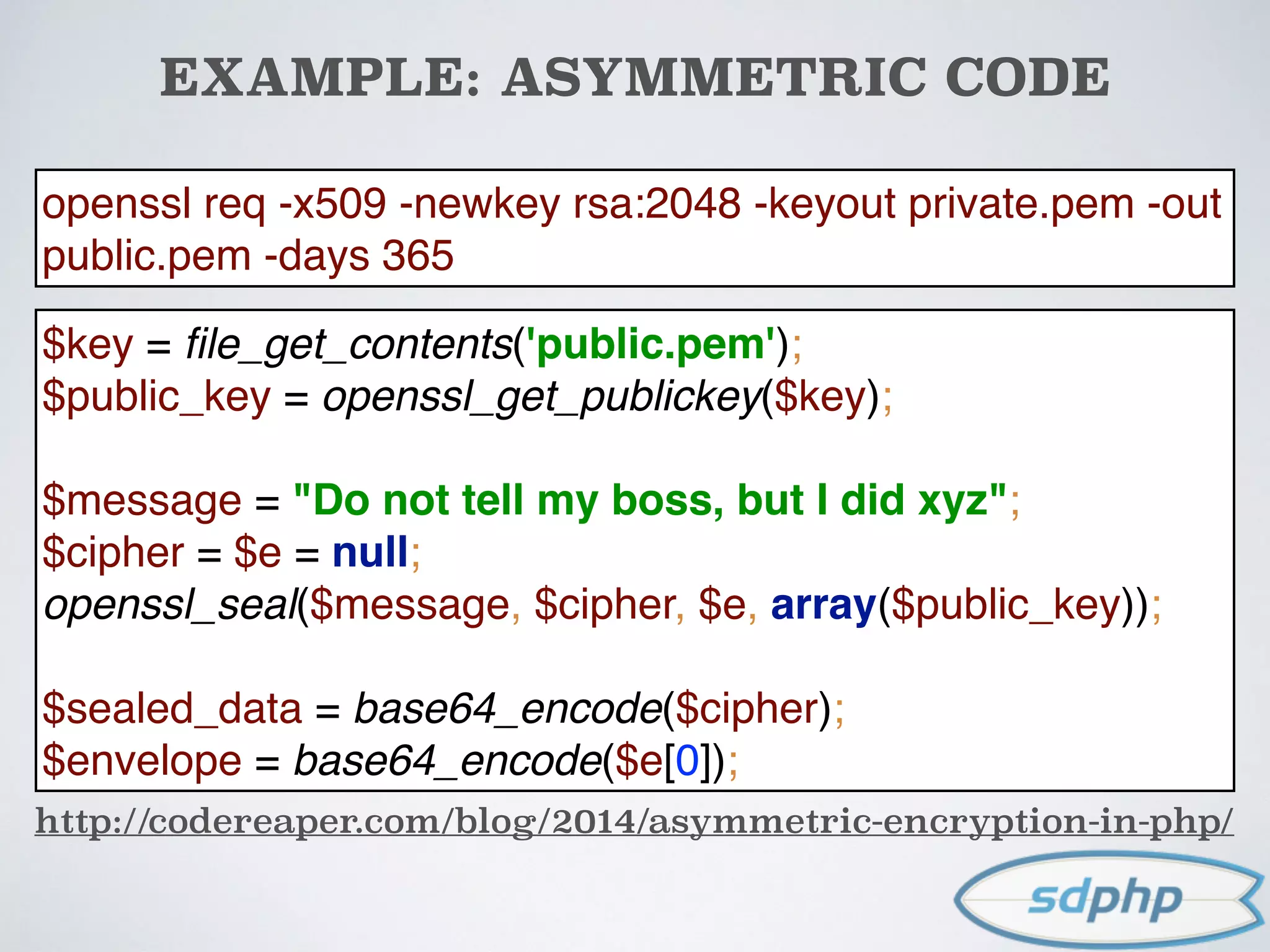 EXAMPLE: ASYMMETRIC CODE
http://codereaper.com/blog/2014/asymmetric-encryption-in-php/
$key = ﬁle_get_contents('public.pem'); 
$public_key = openssl_get_publickey($key); 
 
$message = "Do not tell my boss, but I did xyz"; 
$cipher = $e = null; 
openssl_seal($message, $cipher, $e, array($public_key)); 
 
$sealed_data = base64_encode($cipher); 
$envelope = base64_encode($e[0]);
openssl req -x509 -newkey rsa:2048 -keyout private.pem -out
public.pem -days 365
 