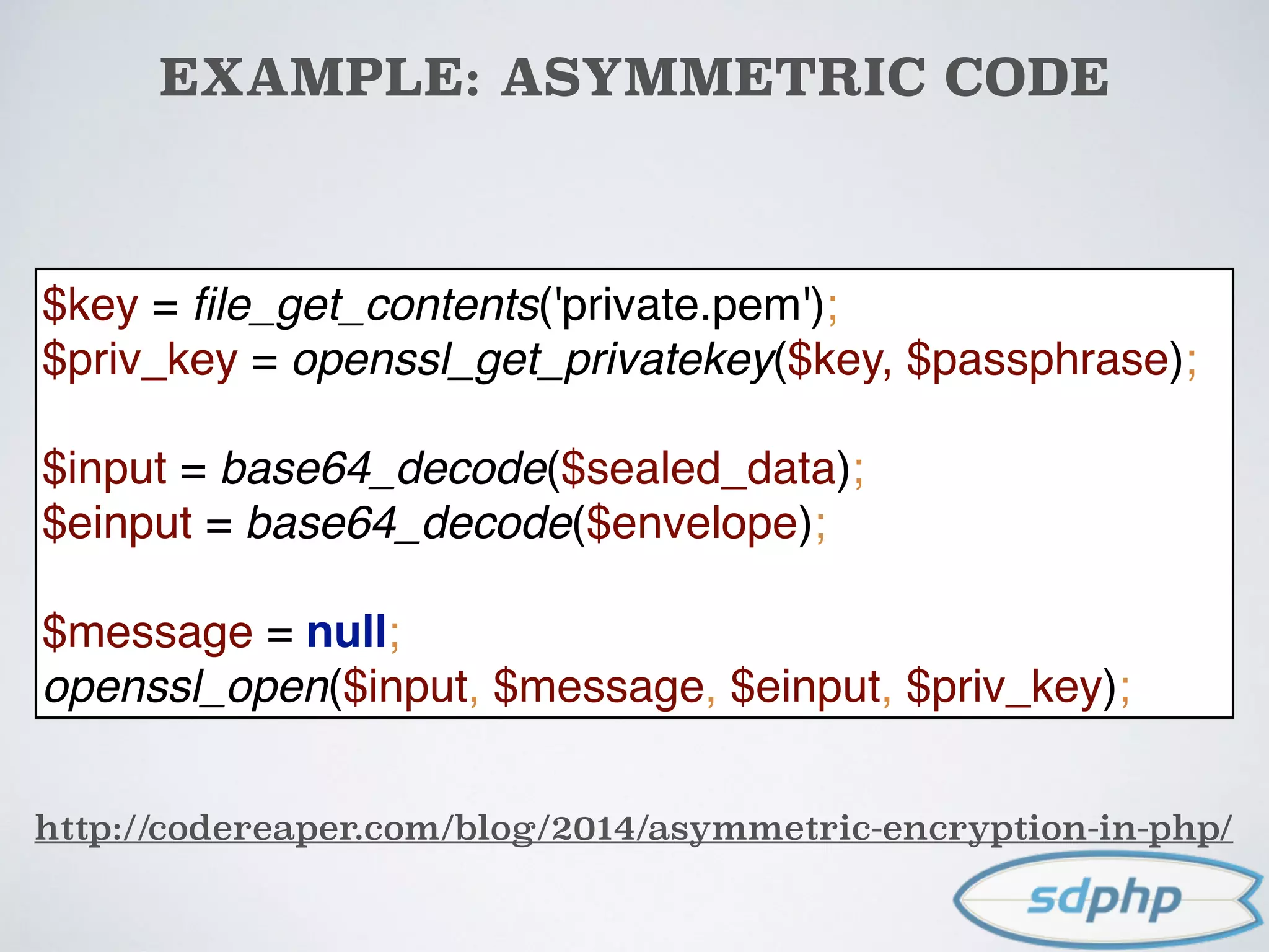 EXAMPLE: ASYMMETRIC CODE
http://codereaper.com/blog/2014/asymmetric-encryption-in-php/
$key = ﬁle_get_contents('private.pem'); 
$priv_key = openssl_get_privatekey($key, $passphrase); 
$input = base64_decode($sealed_data); 
$einput = base64_decode($envelope); 
 
$message = null; 
openssl_open($input, $message, $einput, $priv_key);
 