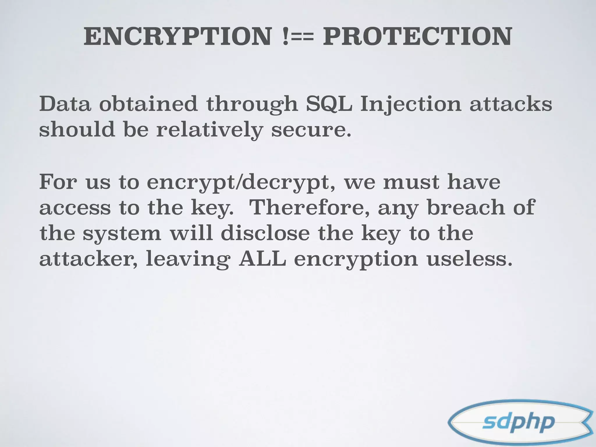 ENCRYPTION !== PROTECTION
Data obtained through SQL Injection attacks
should be relatively secure.
For us to encrypt/decrypt, we must have
access to the key. Therefore, any breach of
the system will disclose the key to the
attacker, leaving ALL encryption useless.
 