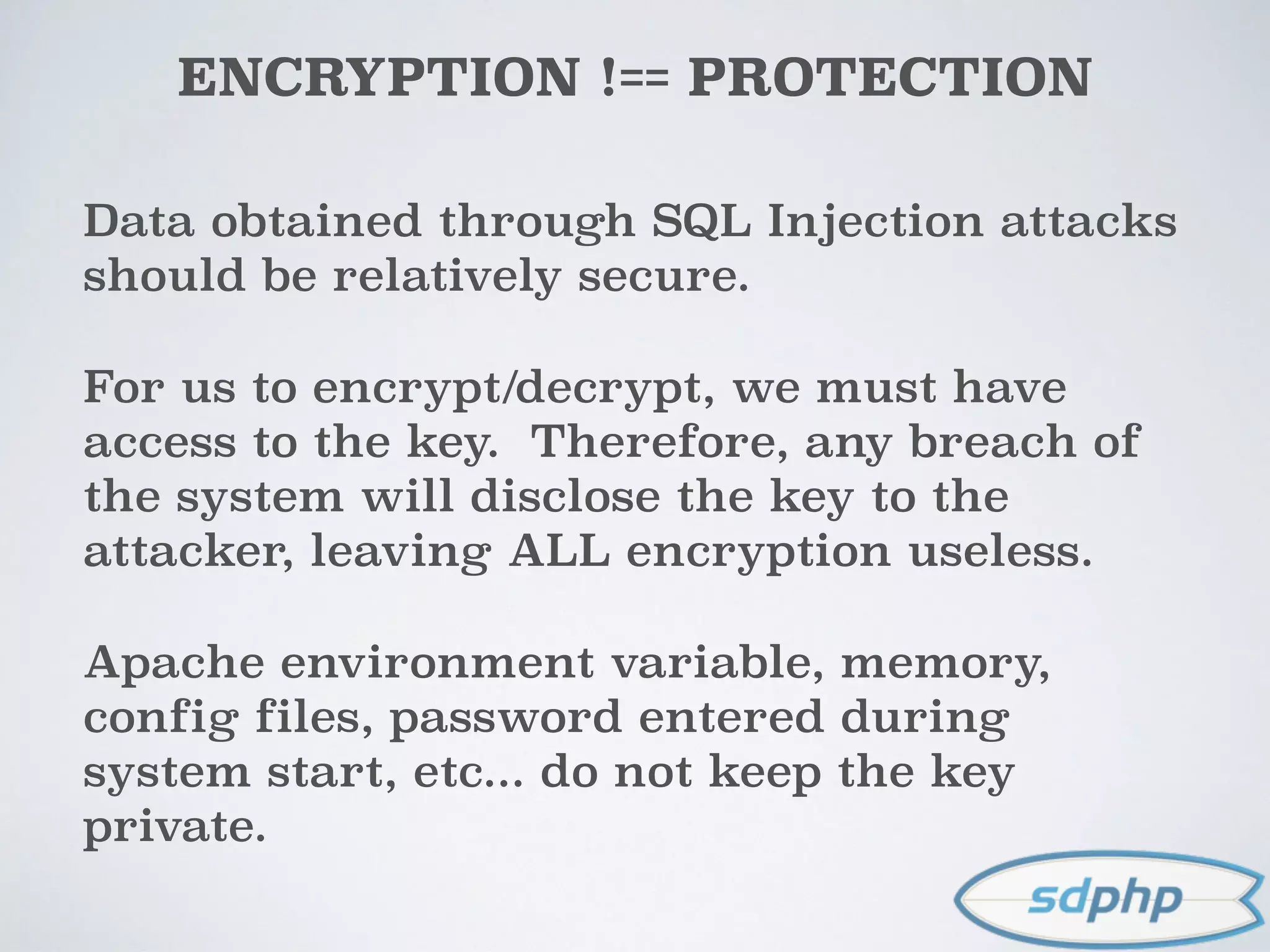 ENCRYPTION !== PROTECTION
Data obtained through SQL Injection attacks
should be relatively secure.
For us to encrypt/decrypt, we must have
access to the key. Therefore, any breach of
the system will disclose the key to the
attacker, leaving ALL encryption useless.
Apache environment variable, memory,
config files, password entered during
system start, etc... do not keep the key
private.
 