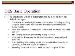 DES Basic Operation
 The algorithm, which is parameterized by a 56-bit key, has
16 distinct stages
 It involves 16 rounds of plaintext transformations, including breaking
the plain text into two 32 bit chunks that are swapped repeatedly
during rounds
 Each round expands 32bit block to 48bits,which are XORd with 48bit
sub-key
 The sub-key has been generated by a “key schedule”
 An algorithm that creates the 48-bit sub-key based on the original
56bit key
 After XORing with sub-key, 48-bit text is divided into 6-bit chunks
(S-boxes), which then output 4-bit blocks
 Reducing the overall plaintext block back to its original 32 bits
 