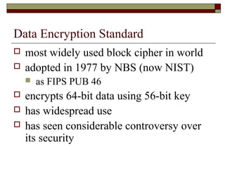 Data Encryption Standard
 most widely used block cipher in world
 adopted in 1977 by NBS (now NIST)
 as FIPS PUB 46
 encrypts 64-bit data using 56-bit key
 has widespread use
 has seen considerable controversy over
its security
 