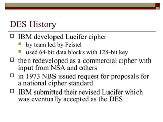 DES History
 IBM developed Lucifer cipher
 by team led by Feistel
 used 64-bit data blocks with 128-bit key
 then redeveloped as a commercial cipher with
input from NSA and others
 in 1973 NBS issued request for proposals for
a national cipher standard
 IBM submitted their revised Lucifer which
was eventually accepted as the DES
 
