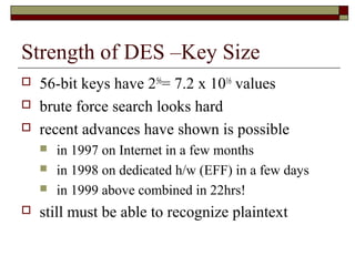 Strength of DES –Key Size
 56-bit keys have 256
= 7.2 x 1016
values
 brute force search looks hard
 recent advances have shown is possible
 in 1997 on Internet in a few months
 in 1998 on dedicated h/w (EFF) in a few days
 in 1999 above combined in 22hrs!
 still must be able to recognize plaintext
 
