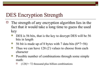 DES Encryption Strength
 The strength of any encryption algorithm lies in the
fact that it would take a long time to guess the used
key
 DES is 56 bits, that is the key to decrypt DES will be 56
bits in length
 56 bit is made up of 8 bytes with 7 data bits (8*7=56)
 Thus we can have 128 (27
) values to choose from each
character
 Possible number of combinations through some simple
math:
 (128)8
= 72 thousand plus billion combinations
 