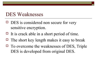DES Weaknesses
 DES is considered non secure for very
sensitive encryption.
 It is crack able in a short period of time.
 The short key length makes it easy to break
 To overcome the weaknesses of DES, Triple
DES is developed from original DES.
 