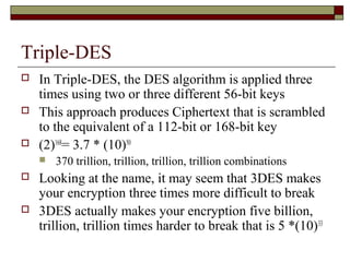 Triple-DES
 In Triple-DES, the DES algorithm is applied three
times using two or three different 56-bit keys
 This approach produces Ciphertext that is scrambled
to the equivalent of a 112-bit or 168-bit key
 (2)168
= 3.7 * (10)50
 370 trillion, trillion, trillion, trillion combinations
 Looking at the name, it may seem that 3DES makes
your encryption three times more difficult to break
 3DES actually makes your encryption five billion,
trillion, trillion times harder to break that is 5 *(10)33
 