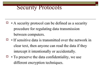 Security Protocols
 • A security protocol can be defined as a security
procedure for regulating data transmission
between computers.
 • If sensitive data is transmitted over the network in
clear text, then anyone can read the data if they
intercept it intentionally or accidentally.
 • To preserve the data confidentiality, we use
different encryption techniques.
 