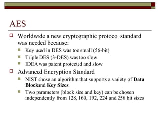 AES
 Worldwide a new cryptographic protocol standard
was needed because:
 Key used in DES was too small (56-bit)
 Triple DES (3-DES) was too slow
 IDEA was patent protected and slow
 Advanced Encryption Standard
 NIST chose an algorithm that supports a variety of Data
Blockand Key Sizes
 Two parameters (block size and key) can be chosen
independently from 128, 160, 192, 224 and 256 bit sizes
 