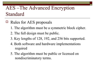 AES –The Advanced Encryption
Standard
 Rules for AES proposals
1. The algorithm must be a symmetric block cipher.
2. The full design must be public.
3. Key lengths of 128, 192, and 256 bits supported.
4. Both software and hardware implementations
required
5. The algorithm must be public or licensed on
nondiscriminatory terms.
 