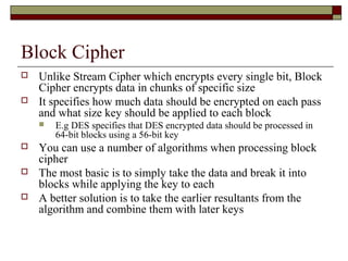 Block Cipher
 Unlike Stream Cipher which encrypts every single bit, Block
Cipher encrypts data in chunks of specific size
 It specifies how much data should be encrypted on each pass
and what size key should be applied to each block
 E.g DES specifies that DES encrypted data should be processed in
64-bit blocks using a 56-bit key
 You can use a number of algorithms when processing block
cipher
 The most basic is to simply take the data and break it into
blocks while applying the key to each
 A better solution is to take the earlier resultants from the
algorithm and combine them with later keys
 