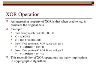 XOR Operation
 An interesting property of XOR is that when used twice, it
produces the original data
 Example:
 Two binary numbers A=101, B=110
 C = A XORB
 C = 101 XOR110 = 011
 Now, if we perform C XOR A, we will get B
 011 XOR101 = 110 = B
 Now, if we perform C XOR B, we will get A
 011 XOR110 = 101 = A
 This reversibility of XOR operations has many implications
in cryptographic algorithms
 
