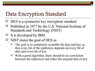 Data Encryption Standard
 DES is a symmetric key encryption standard
 Published in 1977 by the U.S. National Institute of
Standards and Technology (NIST)
 It is developed by IBM
 NIST states the goal of DES as
 The goal is to completely scramble the data and key so
that every bit of the ciphertext depends on every bit of
data and every bit of key.
 With a good algorithm, there should be no correlation
between the ciphertext and either the original data or key
 