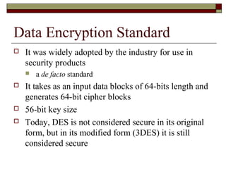 Data Encryption Standard
 It was widely adopted by the industry for use in
security products
 a de facto standard
 It takes as an input data blocks of 64-bits length and
generates 64-bit cipher blocks
 56-bit key size
 Today, DES is not considered secure in its original
form, but in its modified form (3DES) it is still
considered secure
 
