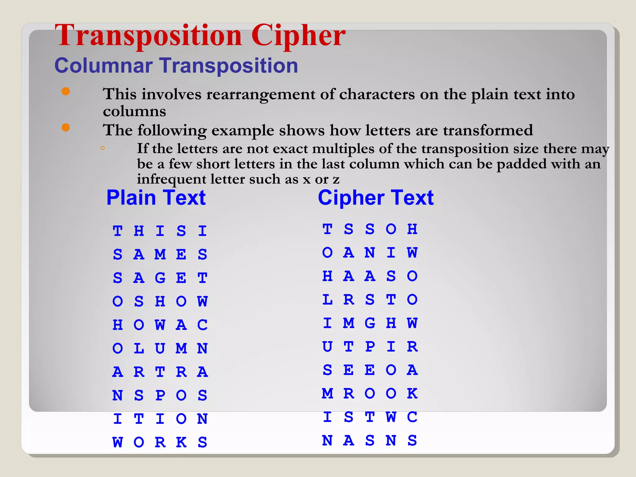  This involves rearrangement of characters on the plain text into
columns
 The following example shows how letters are transformed
◦ If the letters are not exact multiples of the transposition size there may
be a few short letters in the last column which can be padded with an
infrequent letter such as x or z
Transposition Cipher
Columnar Transposition
T H I S I
S A M E S
S A G E T
O S H O W
H O W A C
O L U M N
A R T R A
N S P O S
I T I O N
W O R K S
T S S O H
O A N I W
H A A S O
L R S T O
I M G H W
U T P I R
S E E O A
M R O O K
I S T W C
N A S N S
Plain Text Cipher Text
 