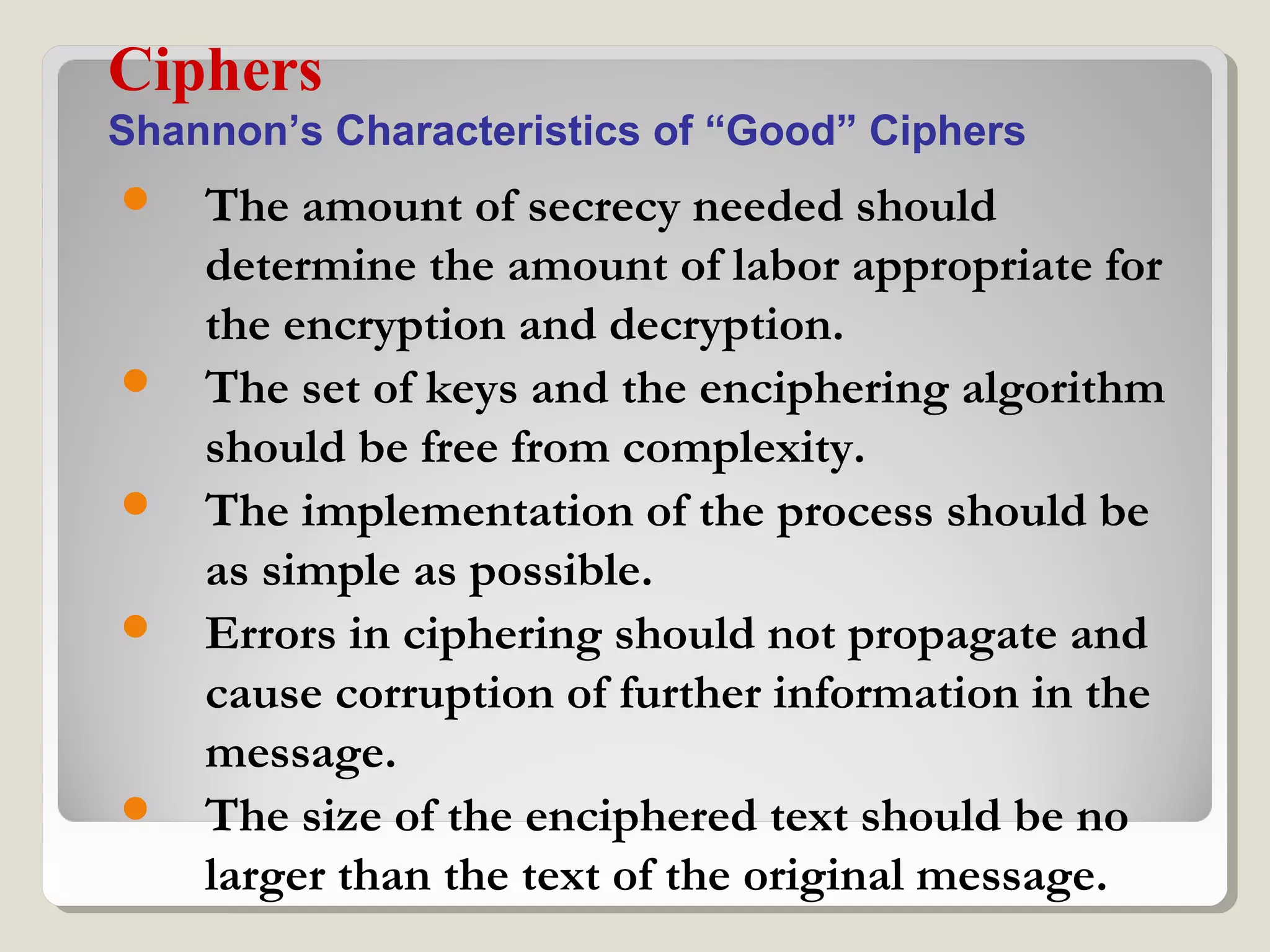  The amount of secrecy needed should
determine the amount of labor appropriate for
the encryption and decryption.
 The set of keys and the enciphering algorithm
should be free from complexity.
 The implementation of the process should be
as simple as possible.
 Errors in ciphering should not propagate and
cause corruption of further information in the
message.
 The size of the enciphered text should be no
larger than the text of the original message.
Ciphers
Shannon’s Characteristics of “Good” Ciphers
 