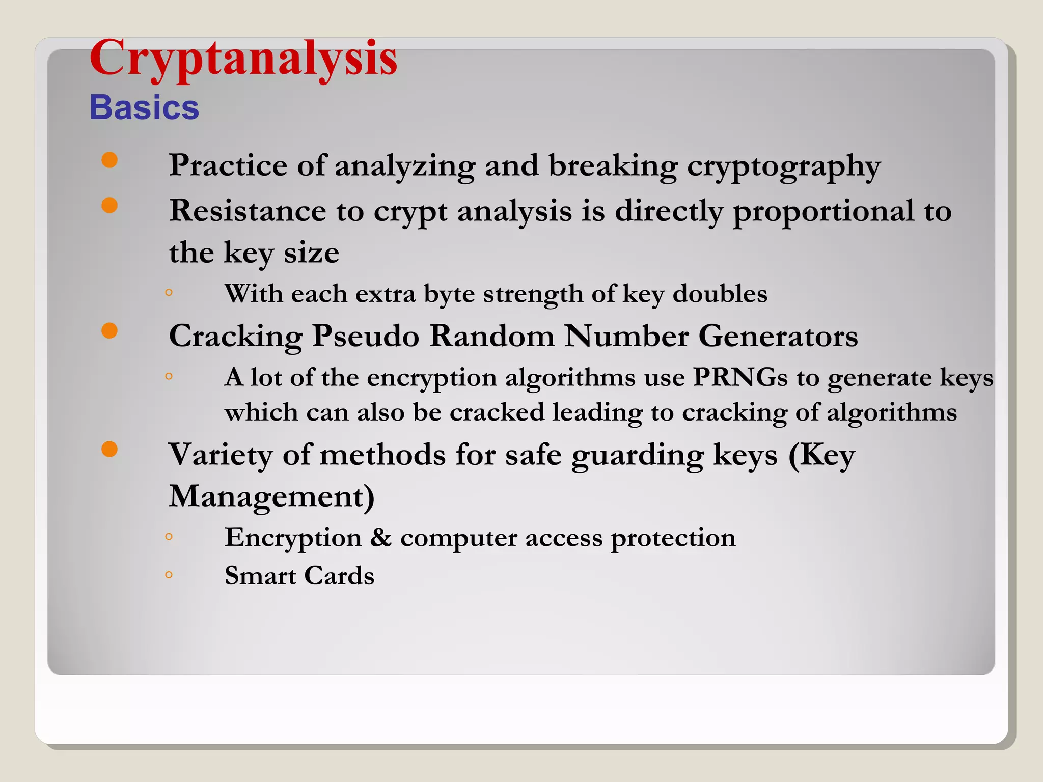  Practice of analyzing and breaking cryptography
 Resistance to crypt analysis is directly proportional to
the key size
◦ With each extra byte strength of key doubles
 Cracking Pseudo Random Number Generators
◦ A lot of the encryption algorithms use PRNGs to generate keys
which can also be cracked leading to cracking of algorithms
 Variety of methods for safe guarding keys (Key
Management)
◦ Encryption & computer access protection
◦ Smart Cards
Cryptanalysis
Basics
 