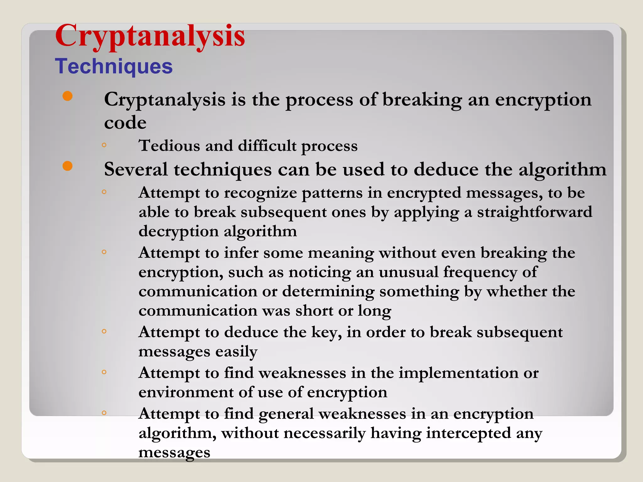  Cryptanalysis is the process of breaking an encryption
code
◦ Tedious and difficult process
 Several techniques can be used to deduce the algorithm
◦ Attempt to recognize patterns in encrypted messages, to be
able to break subsequent ones by applying a straightforward
decryption algorithm
◦ Attempt to infer some meaning without even breaking the
encryption, such as noticing an unusual frequency of
communication or determining something by whether the
communication was short or long
◦ Attempt to deduce the key, in order to break subsequent
messages easily
◦ Attempt to find weaknesses in the implementation or
environment of use of encryption
◦ Attempt to find general weaknesses in an encryption
algorithm, without necessarily having intercepted any
messages
Cryptanalysis
Techniques
 