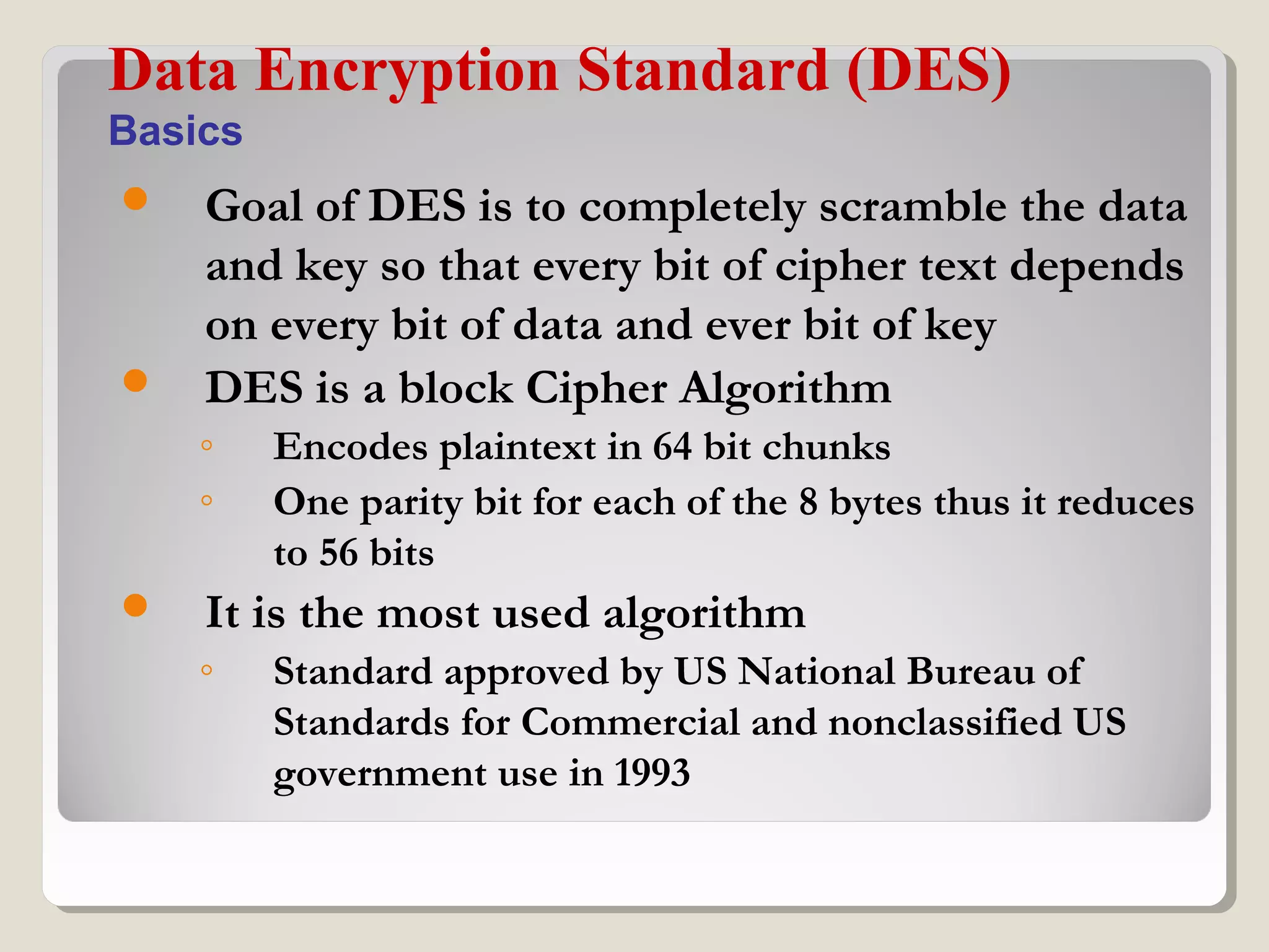  Goal of DES is to completely scramble the data
and key so that every bit of cipher text depends
on every bit of data and ever bit of key
 DES is a block Cipher Algorithm
◦ Encodes plaintext in 64 bit chunks
◦ One parity bit for each of the 8 bytes thus it reduces
to 56 bits
 It is the most used algorithm
◦ Standard approved by US National Bureau of
Standards for Commercial and nonclassified US
government use in 1993
Data Encryption Standard (DES)
Basics
 