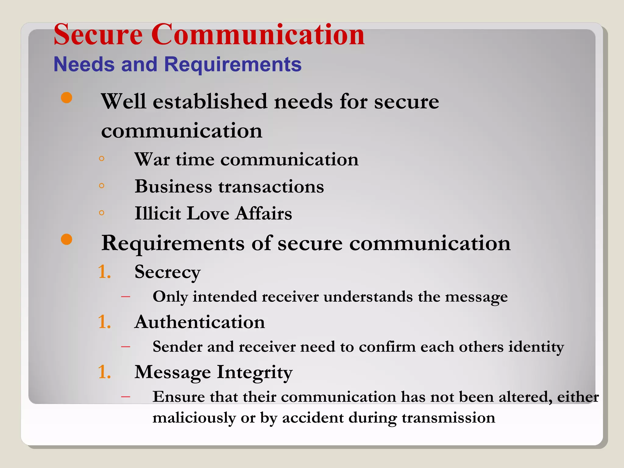  Well established needs for secure
communication
◦ War time communication
◦ Business transactions
◦ Illicit Love Affairs
 Requirements of secure communication
1. Secrecy
– Only intended receiver understands the message
1. Authentication
– Sender and receiver need to confirm each others identity
1. Message Integrity
– Ensure that their communication has not been altered, either
maliciously or by accident during transmission
Secure Communication
Needs and Requirements
 