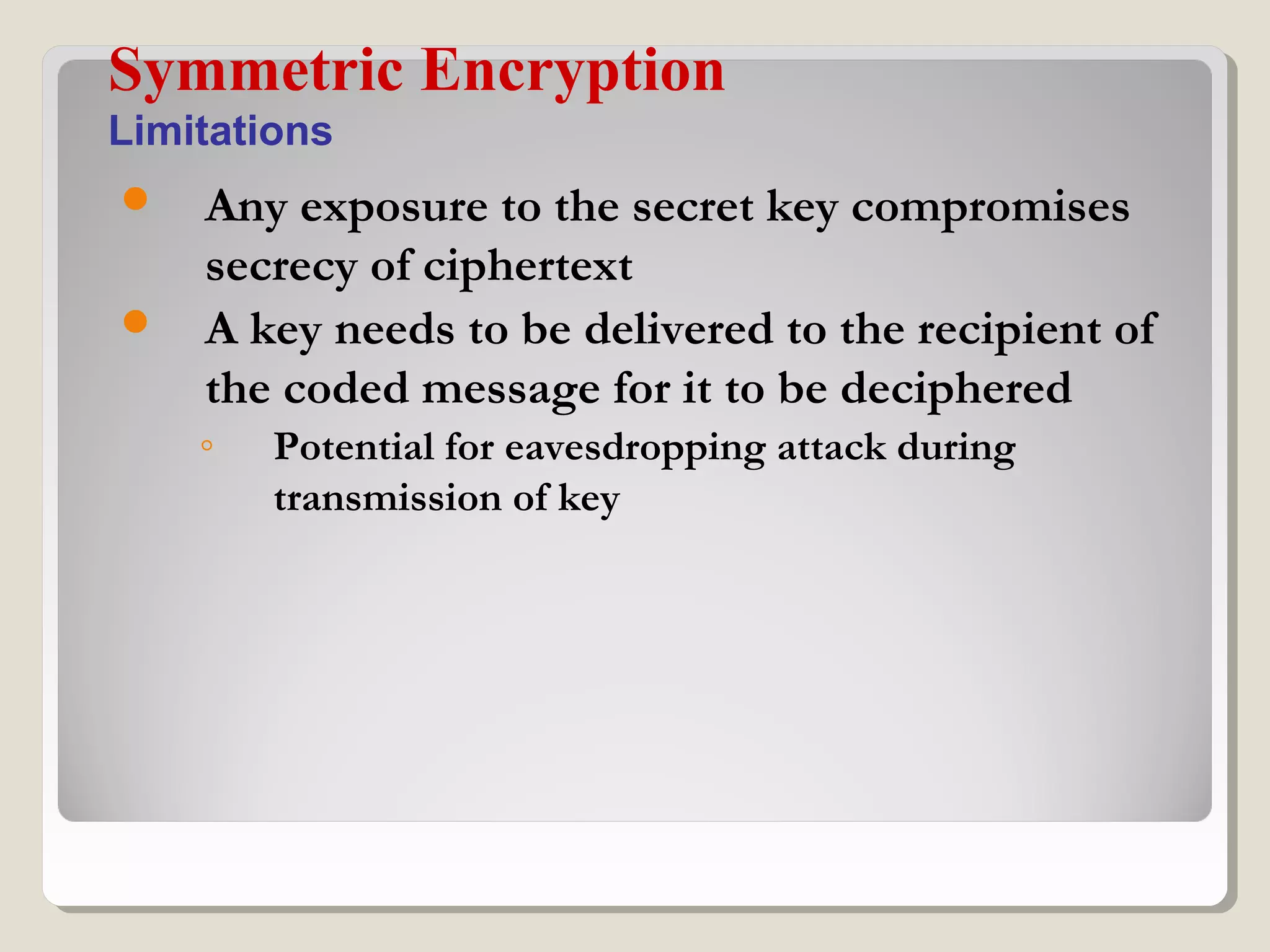  Any exposure to the secret key compromises
secrecy of ciphertext
 A key needs to be delivered to the recipient of
the coded message for it to be deciphered
◦ Potential for eavesdropping attack during
transmission of key
Symmetric Encryption
Limitations
 