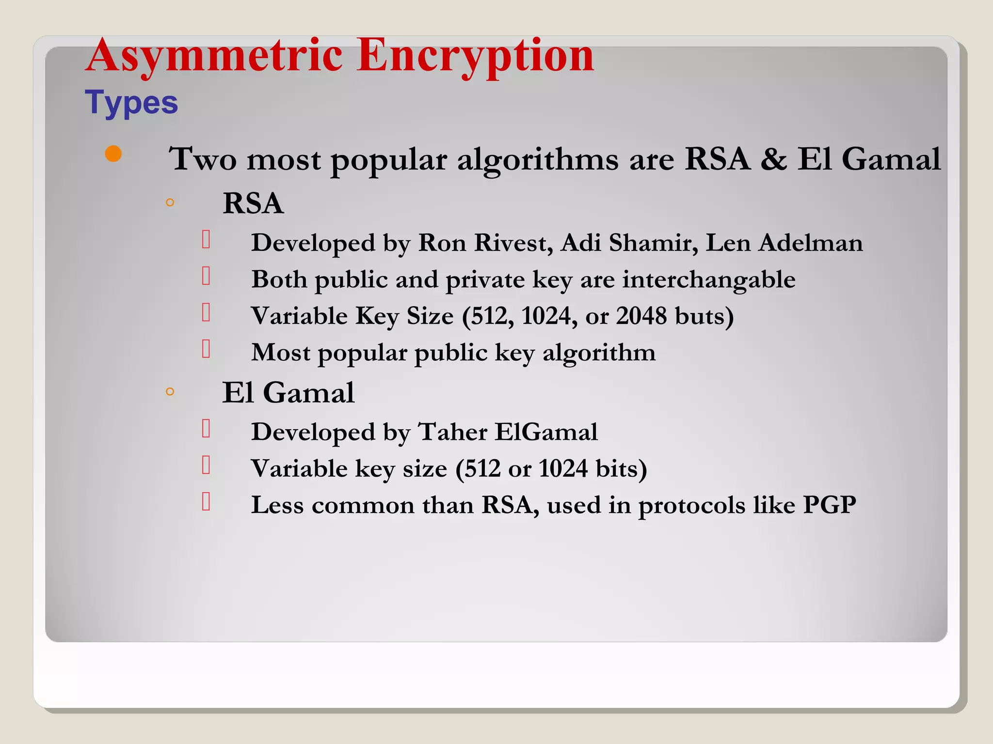  Two most popular algorithms are RSA & El Gamal
◦ RSA
 Developed by Ron Rivest, Adi Shamir, Len Adelman
 Both public and private key are interchangable
 Variable Key Size (512, 1024, or 2048 buts)
 Most popular public key algorithm
◦ El Gamal
 Developed by Taher ElGamal
 Variable key size (512 or 1024 bits)
 Less common than RSA, used in protocols like PGP
Asymmetric Encryption
Types
 