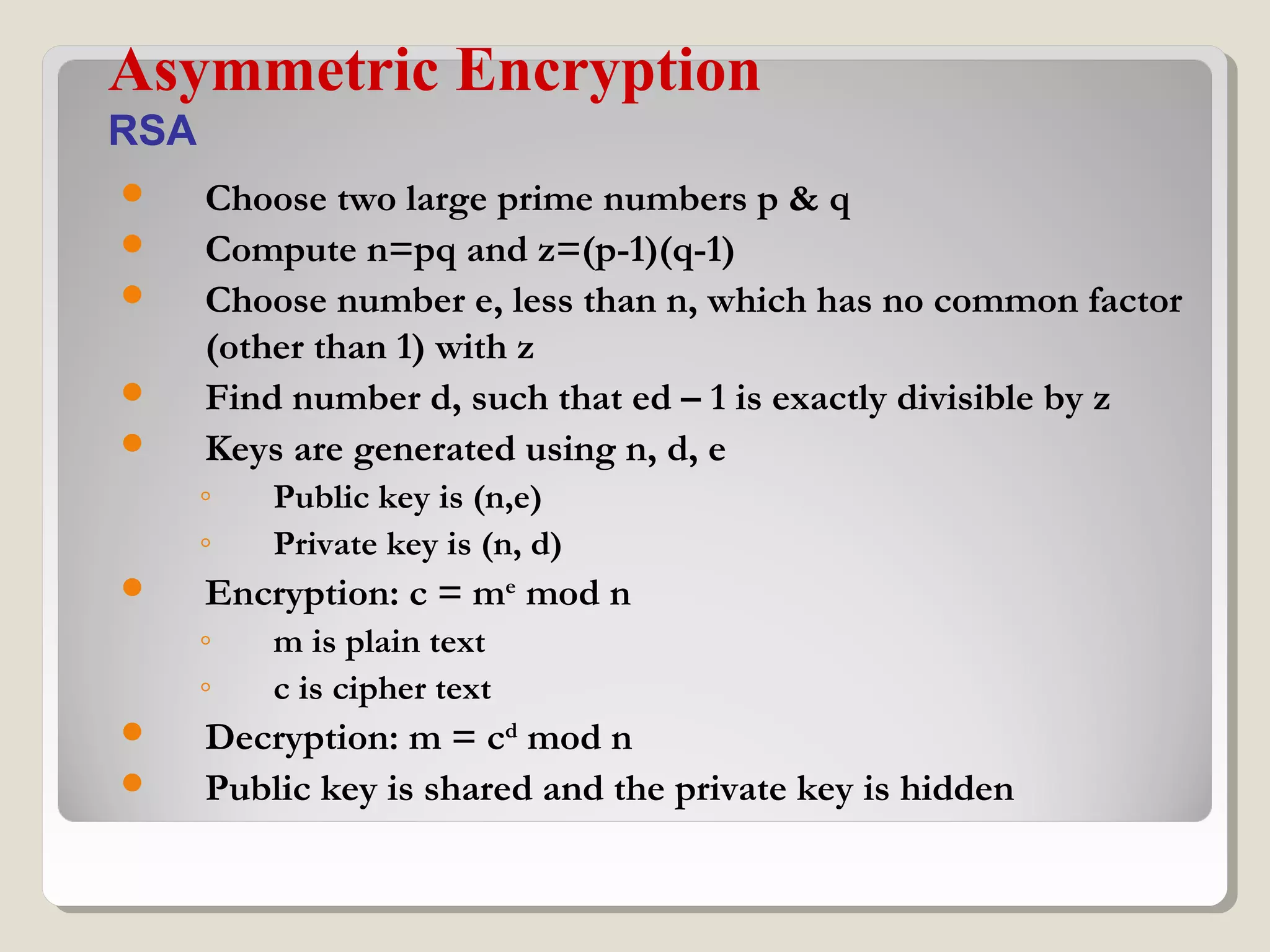  Choose two large prime numbers p & q
 Compute n=pq and z=(p-1)(q-1)
 Choose number e, less than n, which has no common factor
(other than 1) with z
 Find number d, such that ed – 1 is exactly divisible by z
 Keys are generated using n, d, e
◦ Public key is (n,e)
◦ Private key is (n, d)
 Encryption: c = me
mod n
◦ m is plain text
◦ c is cipher text
 Decryption: m = cd
mod n
 Public key is shared and the private key is hidden
Asymmetric Encryption
RSA
 