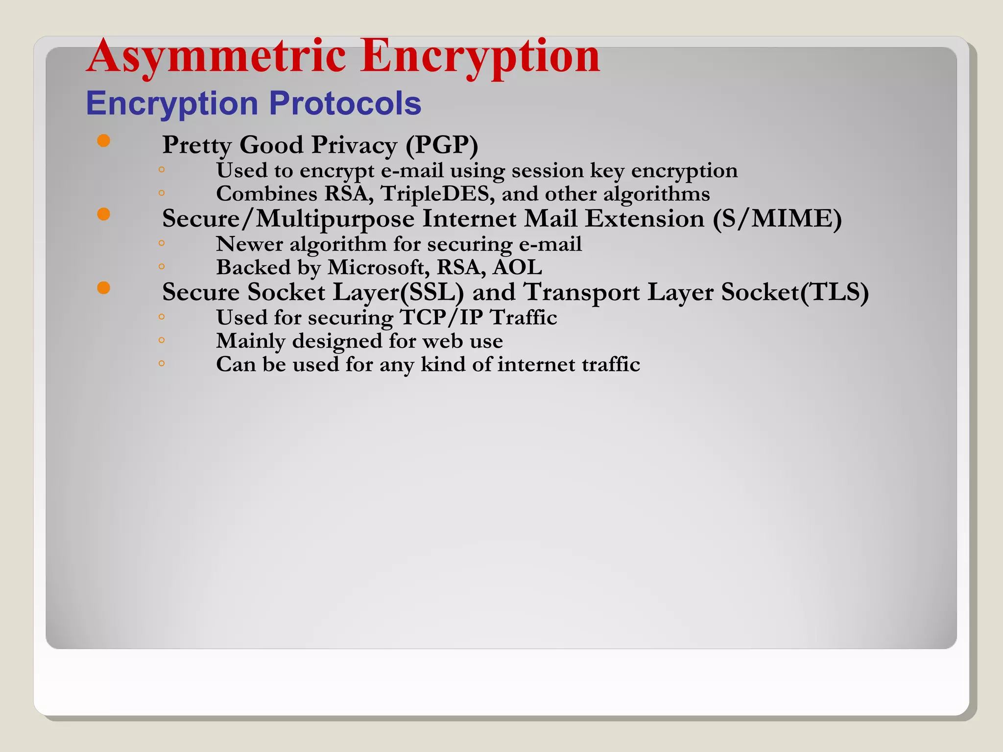  Pretty Good Privacy (PGP)
◦ Used to encrypt e-mail using session key encryption
◦ Combines RSA, TripleDES, and other algorithms
 Secure/Multipurpose Internet Mail Extension (S/MIME)
◦ Newer algorithm for securing e-mail
◦ Backed by Microsoft, RSA, AOL
 Secure Socket Layer(SSL) and Transport Layer Socket(TLS)
◦ Used for securing TCP/IP Traffic
◦ Mainly designed for web use
◦ Can be used for any kind of internet traffic
Asymmetric Encryption
Encryption Protocols
 