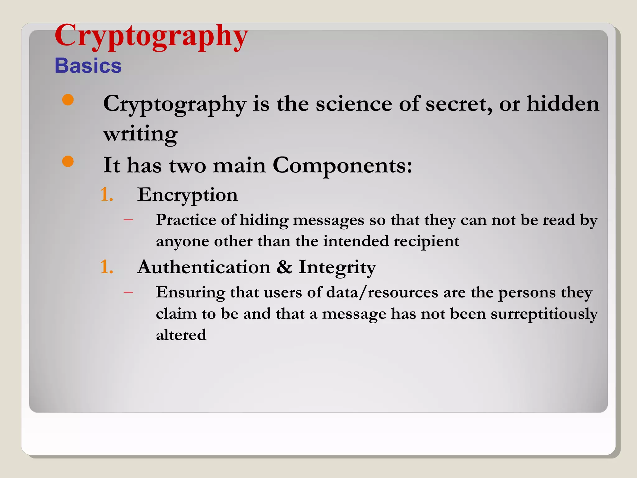  Cryptography is the science of secret, or hidden
writing
 It has two main Components:
1. Encryption
– Practice of hiding messages so that they can not be read by
anyone other than the intended recipient
1. Authentication & Integrity
– Ensuring that users of data/resources are the persons they
claim to be and that a message has not been surreptitiously
altered
Cryptography
Basics
 