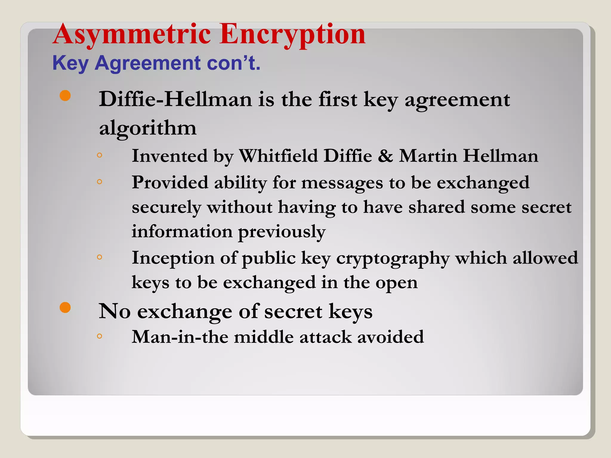  Diffie-Hellman is the first key agreement
algorithm
◦ Invented by Whitfield Diffie & Martin Hellman
◦ Provided ability for messages to be exchanged
securely without having to have shared some secret
information previously
◦ Inception of public key cryptography which allowed
keys to be exchanged in the open
 No exchange of secret keys
◦ Man-in-the middle attack avoided
Asymmetric Encryption
Key Agreement con’t.
 