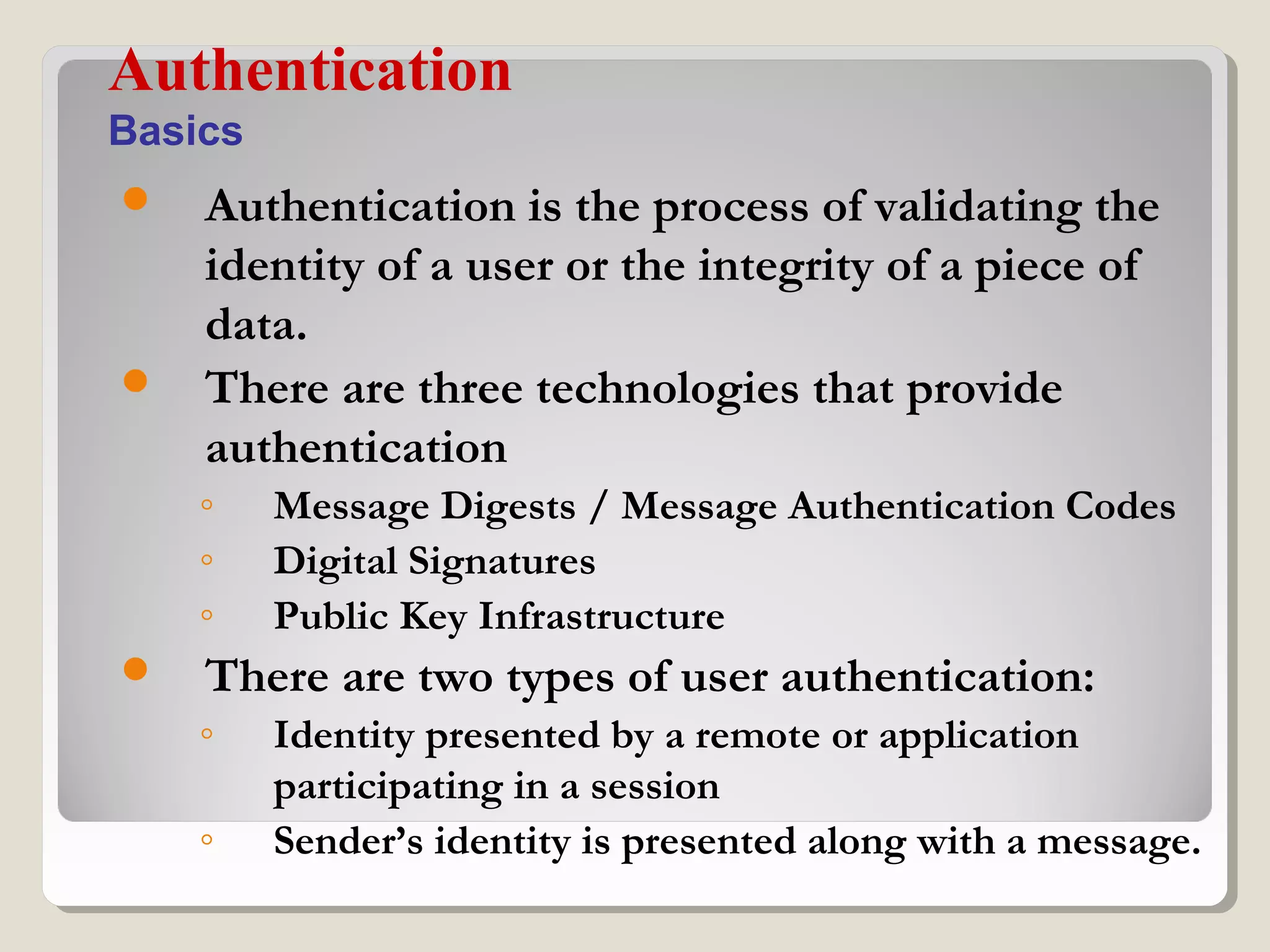  Authentication is the process of validating the
identity of a user or the integrity of a piece of
data.
 There are three technologies that provide
authentication
◦ Message Digests / Message Authentication Codes
◦ Digital Signatures
◦ Public Key Infrastructure
 There are two types of user authentication:
◦ Identity presented by a remote or application
participating in a session
◦ Sender’s identity is presented along with a message.
Authentication
Basics
 
