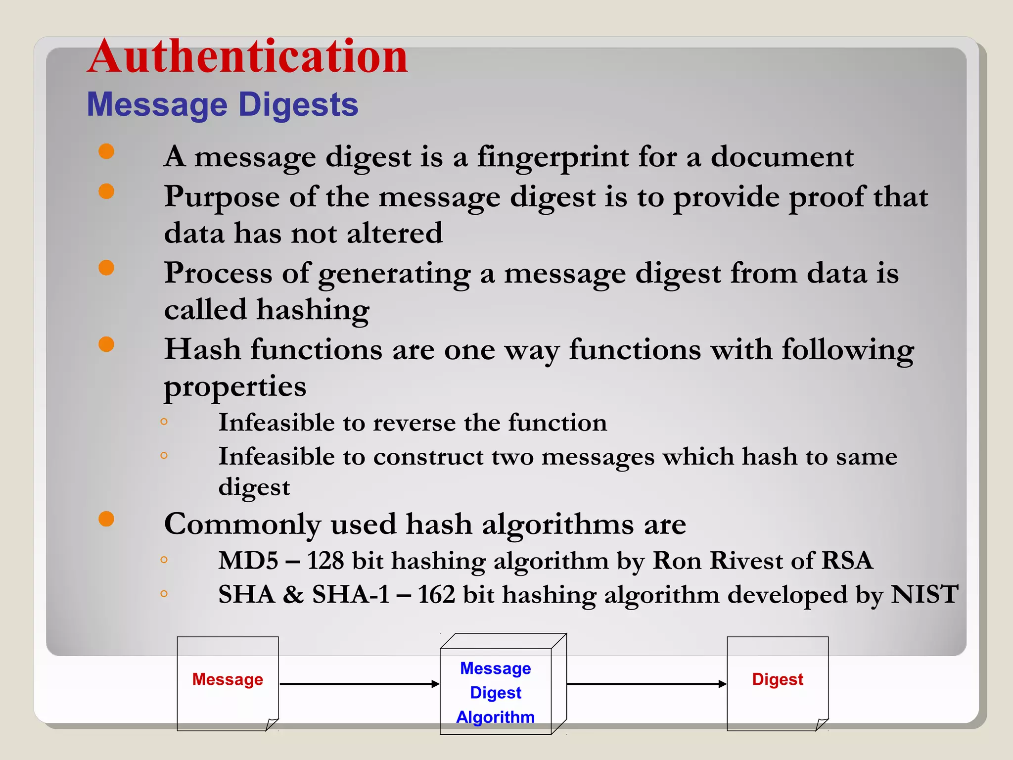  A message digest is a fingerprint for a document
 Purpose of the message digest is to provide proof that
data has not altered
 Process of generating a message digest from data is
called hashing
 Hash functions are one way functions with following
properties
◦ Infeasible to reverse the function
◦ Infeasible to construct two messages which hash to same
digest
 Commonly used hash algorithms are
◦ MD5 – 128 bit hashing algorithm by Ron Rivest of RSA
◦ SHA & SHA-1 – 162 bit hashing algorithm developed by NIST
Authentication
Message Digests
Message
Message
Digest
Algorithm
Digest
 