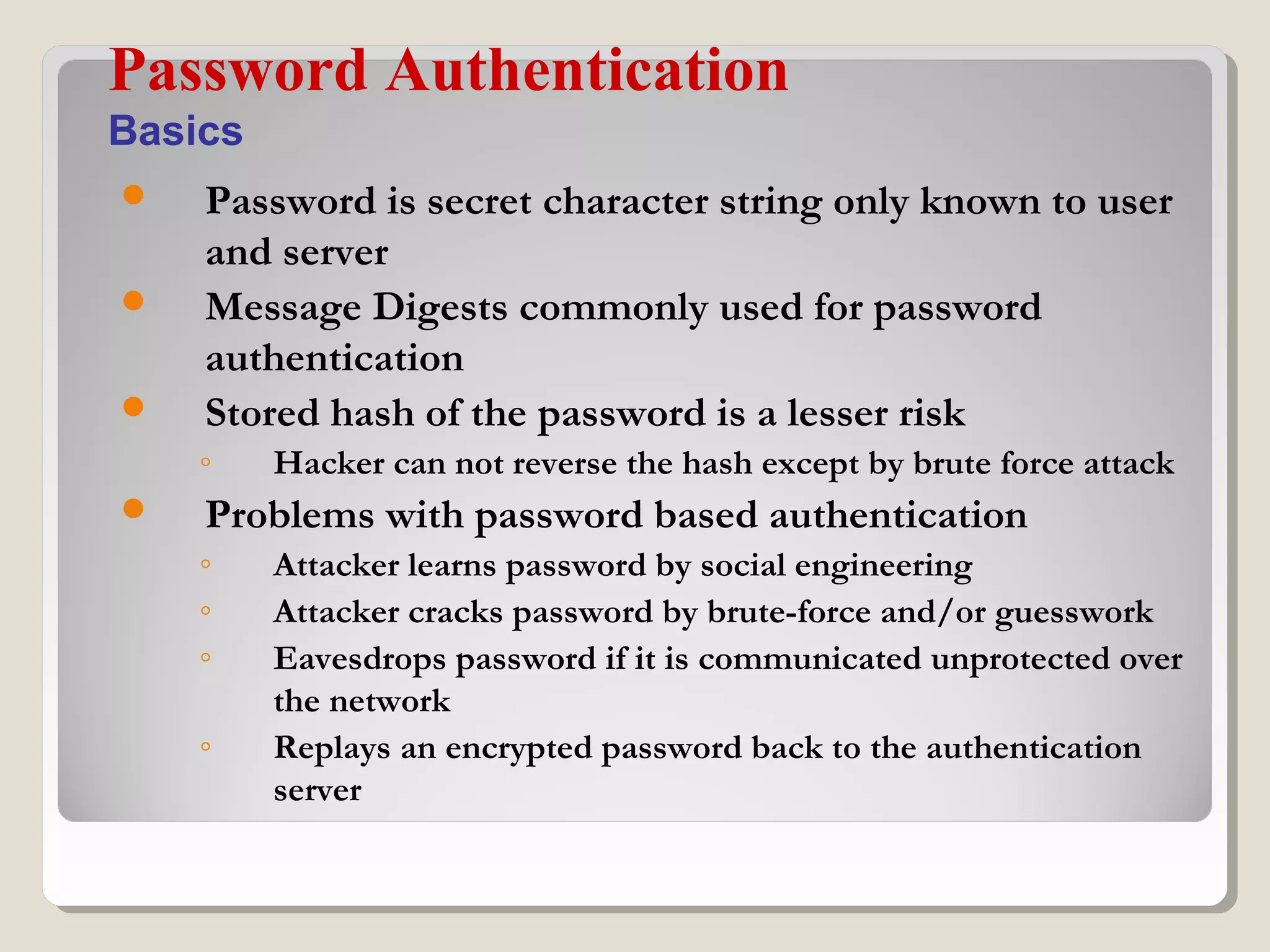  Password is secret character string only known to user
and server
 Message Digests commonly used for password
authentication
 Stored hash of the password is a lesser risk
◦ Hacker can not reverse the hash except by brute force attack
 Problems with password based authentication
◦ Attacker learns password by social engineering
◦ Attacker cracks password by brute-force and/or guesswork
◦ Eavesdrops password if it is communicated unprotected over
the network
◦ Replays an encrypted password back to the authentication
server
Password Authentication
Basics
 