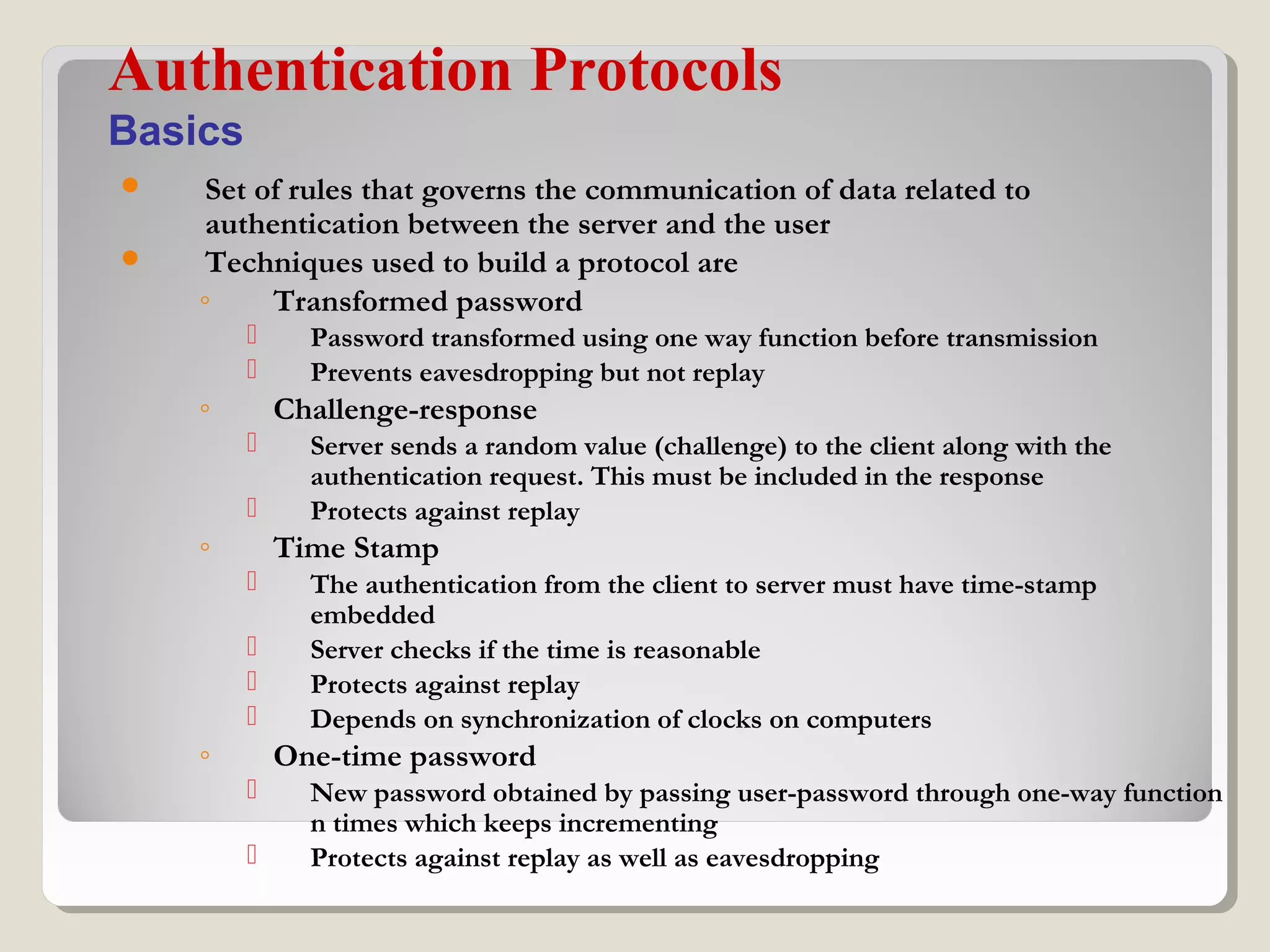  Set of rules that governs the communication of data related to
authentication between the server and the user
 Techniques used to build a protocol are
◦ Transformed password
 Password transformed using one way function before transmission
 Prevents eavesdropping but not replay
◦ Challenge-response
 Server sends a random value (challenge) to the client along with the
authentication request. This must be included in the response
 Protects against replay
◦ Time Stamp
 The authentication from the client to server must have time-stamp
embedded
 Server checks if the time is reasonable
 Protects against replay
 Depends on synchronization of clocks on computers
◦ One-time password
 New password obtained by passing user-password through one-way function
n times which keeps incrementing
 Protects against replay as well as eavesdropping
Authentication Protocols
Basics
 