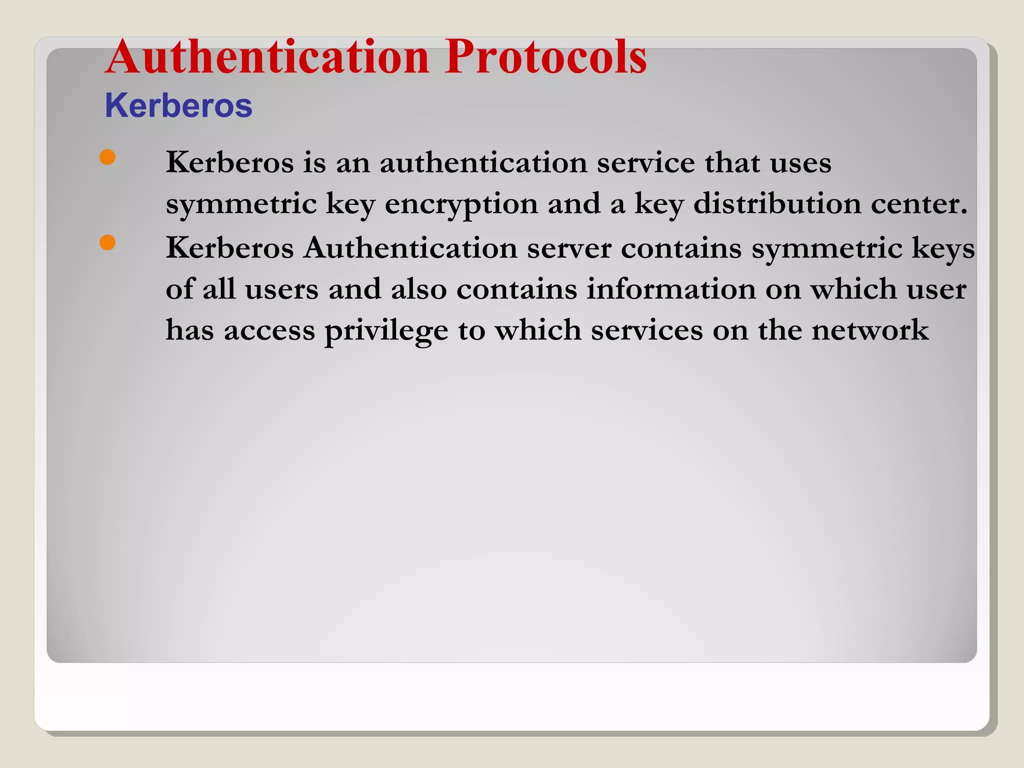  Kerberos is an authentication service that uses
symmetric key encryption and a key distribution center.
 Kerberos Authentication server contains symmetric keys
of all users and also contains information on which user
has access privilege to which services on the network
Authentication Protocols
Kerberos
 