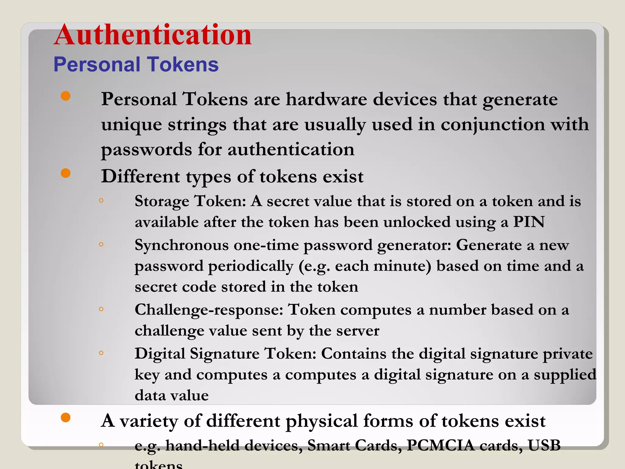  Personal Tokens are hardware devices that generate
unique strings that are usually used in conjunction with
passwords for authentication
 Different types of tokens exist
◦ Storage Token: A secret value that is stored on a token and is
available after the token has been unlocked using a PIN
◦ Synchronous one-time password generator: Generate a new
password periodically (e.g. each minute) based on time and a
secret code stored in the token
◦ Challenge-response: Token computes a number based on a
challenge value sent by the server
◦ Digital Signature Token: Contains the digital signature private
key and computes a computes a digital signature on a supplied
data value
 A variety of different physical forms of tokens exist
◦ e.g. hand-held devices, Smart Cards, PCMCIA cards, USB
Authentication
Personal Tokens
 