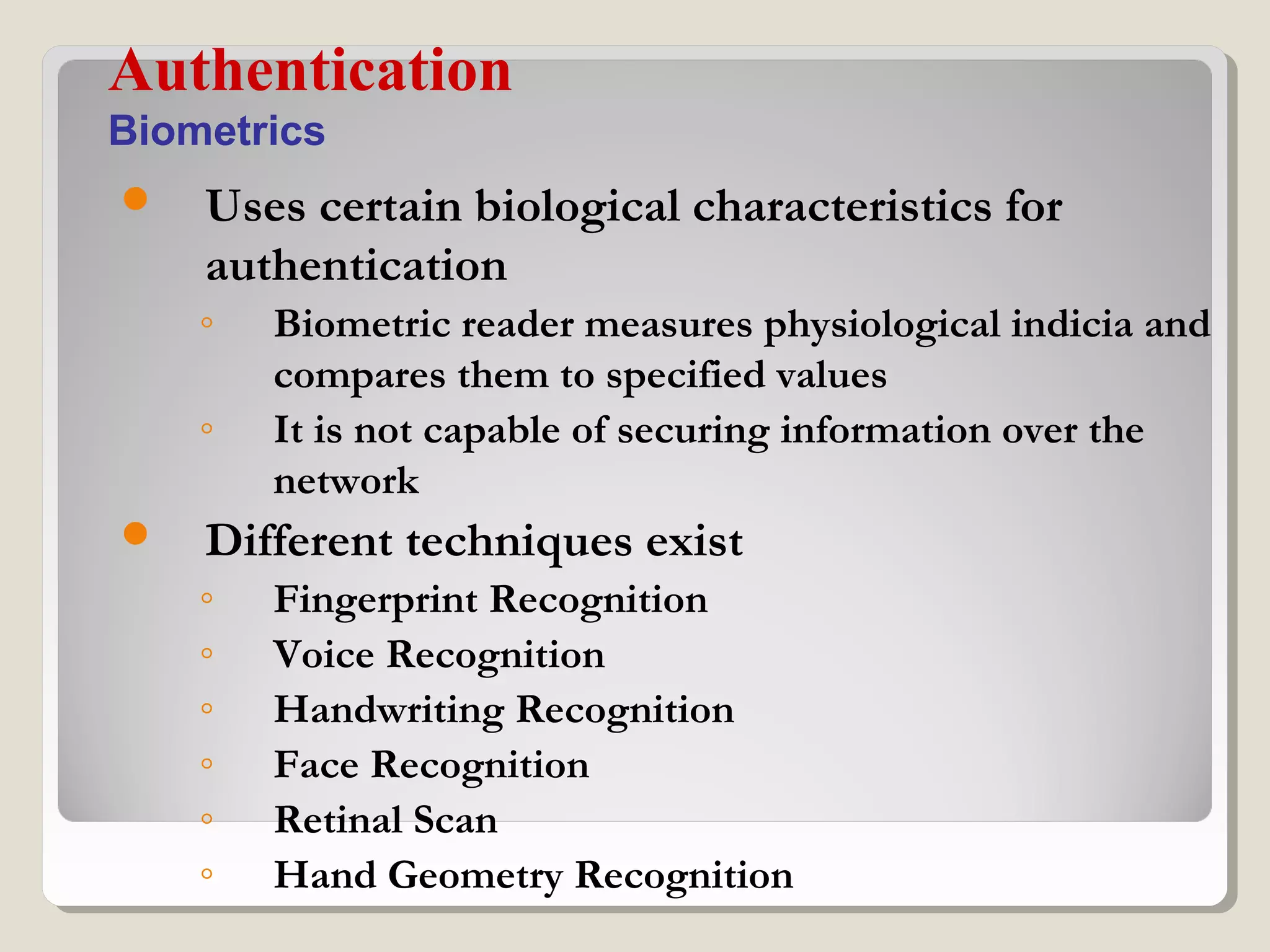  Uses certain biological characteristics for
authentication
◦ Biometric reader measures physiological indicia and
compares them to specified values
◦ It is not capable of securing information over the
network
 Different techniques exist
◦ Fingerprint Recognition
◦ Voice Recognition
◦ Handwriting Recognition
◦ Face Recognition
◦ Retinal Scan
◦ Hand Geometry Recognition
Authentication
Biometrics
 
