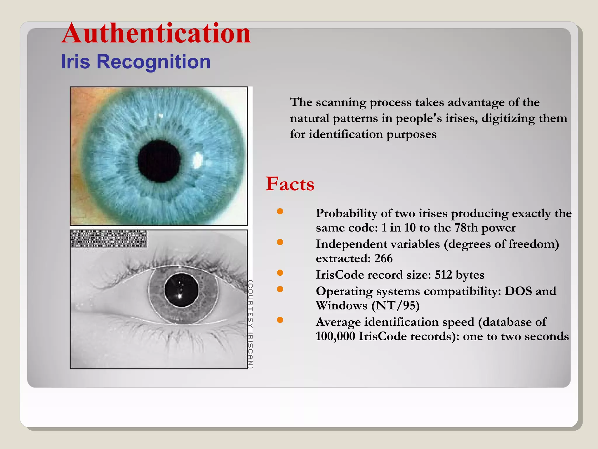 Probability of two irises producing exactly the
same code: 1 in 10 to the 78th power
 Independent variables (degrees of freedom)
extracted: 266
 IrisCode record size: 512 bytes
 Operating systems compatibility: DOS and
Windows (NT/95)
 Average identification speed (database of
100,000 IrisCode records): one to two seconds
Authentication
Iris Recognition
The scanning process takes advantage of the
natural patterns in people's irises, digitizing them
for identification purposes
Facts
 