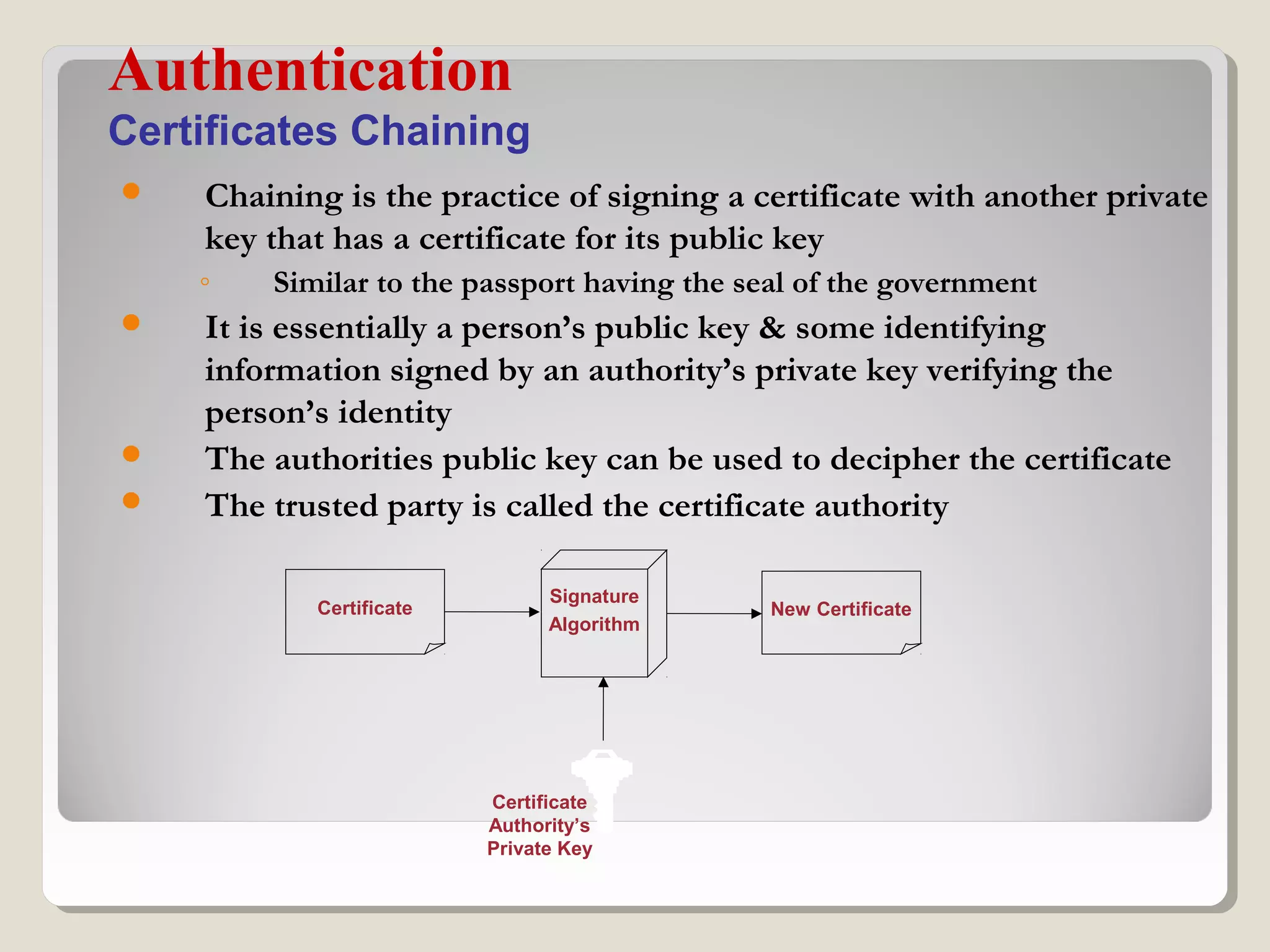  Chaining is the practice of signing a certificate with another private
key that has a certificate for its public key
◦ Similar to the passport having the seal of the government
 It is essentially a person’s public key & some identifying
information signed by an authority’s private key verifying the
person’s identity
 The authorities public key can be used to decipher the certificate
 The trusted party is called the certificate authority
Authentication
Certificates Chaining
Certificate
Authority’s
Private Key
Signature
Algorithm
New CertificateCertificate
 