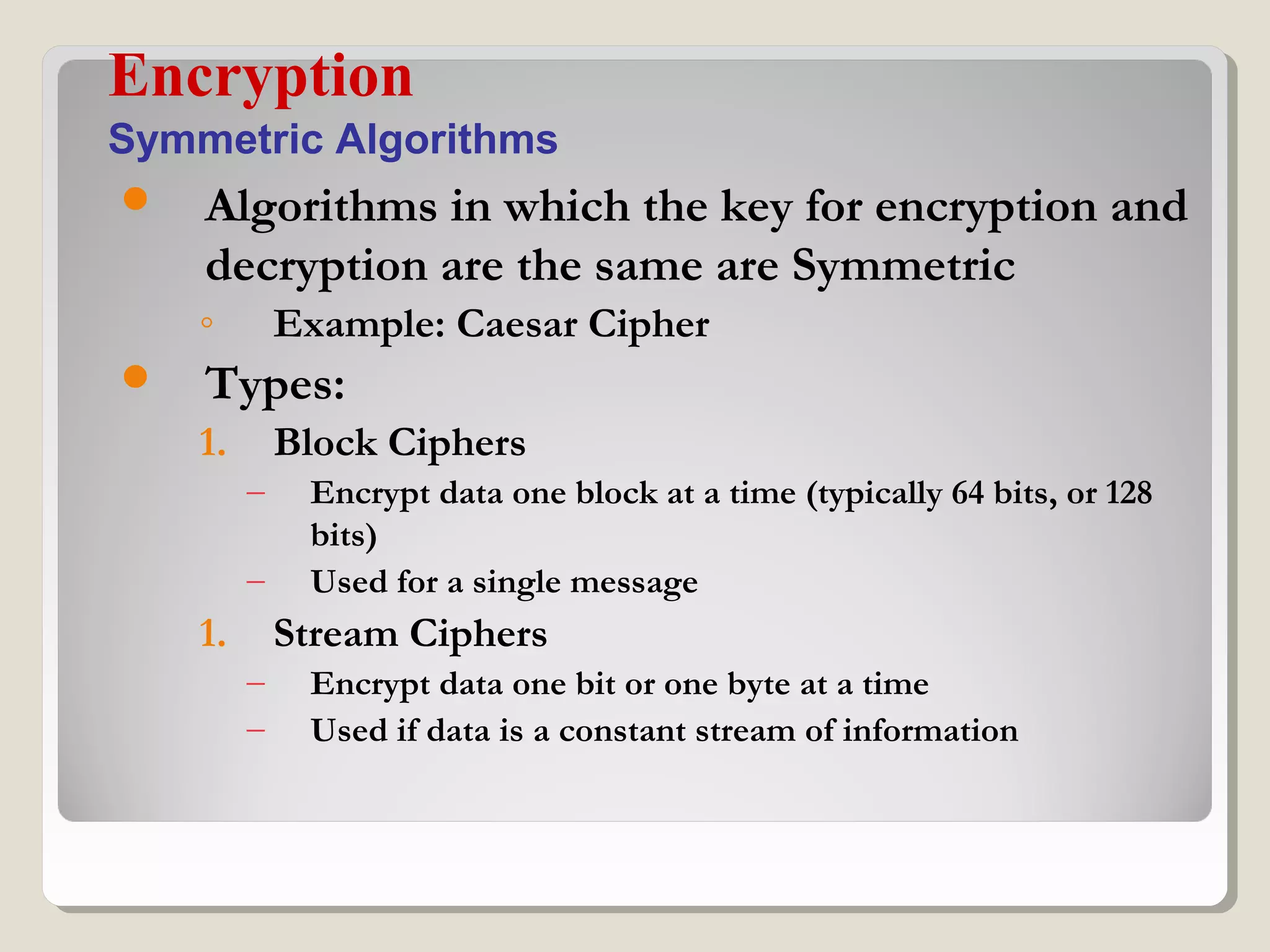  Algorithms in which the key for encryption and
decryption are the same are Symmetric
◦ Example: Caesar Cipher
 Types:
1. Block Ciphers
– Encrypt data one block at a time (typically 64 bits, or 128
bits)
– Used for a single message
1. Stream Ciphers
– Encrypt data one bit or one byte at a time
– Used if data is a constant stream of information
Encryption
Symmetric Algorithms
 